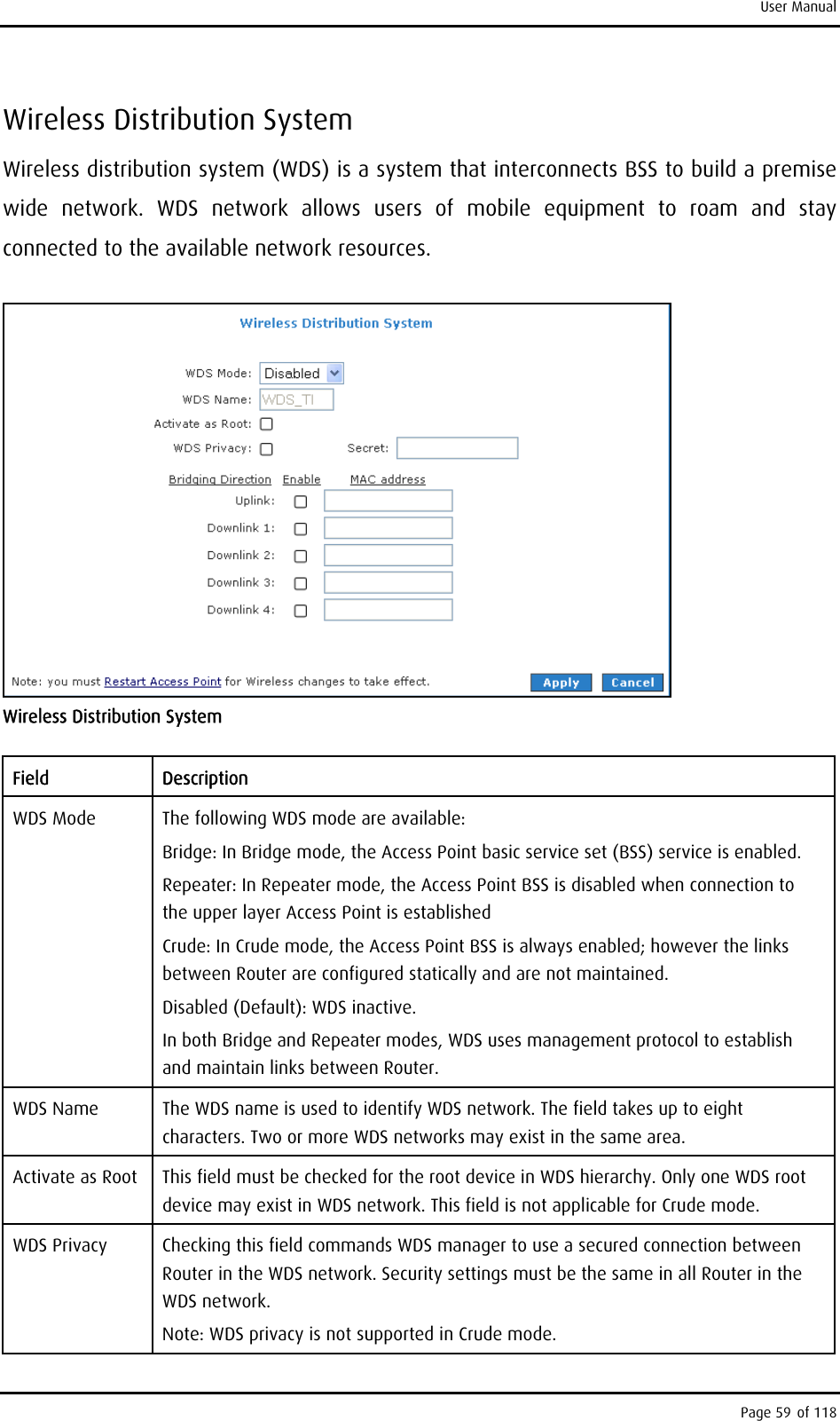 User Manual Wireless Distribution System Wireless distribution system (WDS) is a system that interconnects BSS to build a premise wide network. WDS network allows users of mobile equipment to roam and stay connected to the available network resources.  Wireless Distribution System Field Description WDS Mode  The following WDS mode are available: Bridge: In Bridge mode, the Access Point basic service set (BSS) service is enabled. Repeater: In Repeater mode, the Access Point BSS is disabled when connection to the upper layer Access Point is established Crude: In Crude mode, the Access Point BSS is always enabled; however the links between Router are configured statically and are not maintained. Disabled (Default): WDS inactive. In both Bridge and Repeater modes, WDS uses management protocol to establish and maintain links between Router. WDS Name  The WDS name is used to identify WDS network. The field takes up to eight characters. Two or more WDS networks may exist in the same area. Activate as Root  This field must be checked for the root device in WDS hierarchy. Only one WDS root device may exist in WDS network. This field is not applicable for Crude mode. WDS Privacy  Checking this field commands WDS manager to use a secured connection between Router in the WDS network. Security settings must be the same in all Router in the WDS network. Note: WDS privacy is not supported in Crude mode. Page 59 of 118 