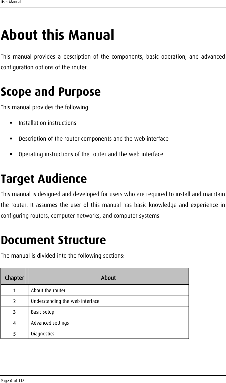 User Manual About this Manual This manual provides a description of the components, basic operation, and advanced configuration options of the router. Scope and Purpose This manual provides the following:  Installation instructions  Description of the router components and the web interface  Operating instructions of the router and the web interface Target Audience This manual is designed and developed for users who are required to install and maintain the router. It assumes the user of this manual has basic knowledge and experience in configuring routers, computer networks, and computer systems. Document Structure The manual is divided into the following sections: Chapter  About 1  About the router 2  Understanding the web interface 3  Basic setup 4  Advanced settings 5  Diagnostics  Page 6 of 118 