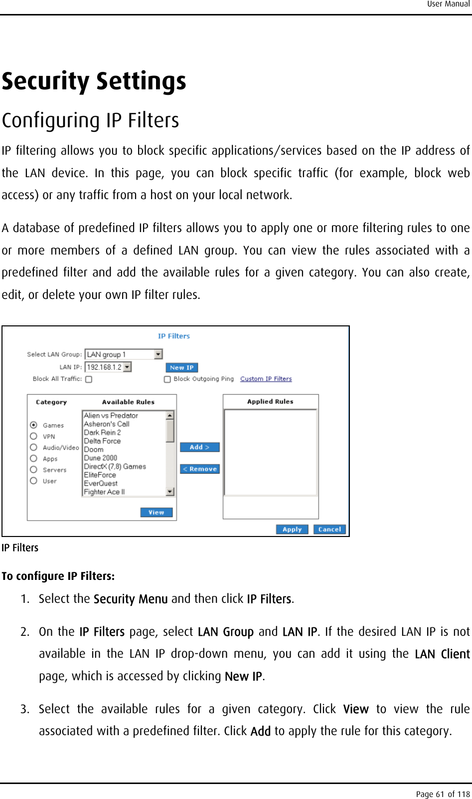 User Manual Security Settings Configuring IP Filters IP filtering allows you to block specific applications/services based on the IP address of the LAN device. In this page, you can block specific traffic (for example, block web access) or any traffic from a host on your local network. A database of predefined IP filters allows you to apply one or more filtering rules to one or more members of a defined LAN group. You can view the rules associated with a predefined filter and add the available rules for a given category. You can also create, edit, or delete your own IP filter rules.  IP Filters To configure IP Filters: 1. Select the Security Menu and then click IP Filters. 2. On the IP Filters page, select LAN Group and LAN IP. If the desired LAN IP is not available in the LAN IP drop-down menu, you can add it using the LAN Client page, which is accessed by clicking New IP.  3.  Select the available rules for a given category. Click View  to view the rule associated with a predefined filter. Click Add to apply the rule for this category. Page 61 of 118 