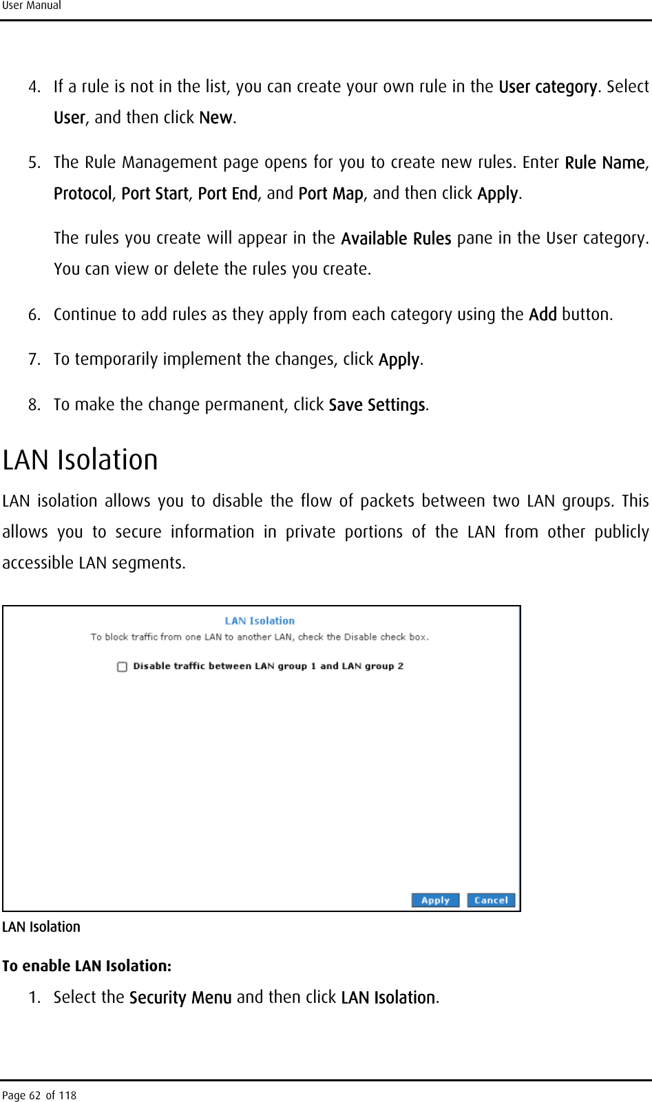 User Manual 4.  If a rule is not in the list, you can create your own rule in the User category. Select User, and then click New. 5.  The Rule Management page opens for you to create new rules. Enter Rule Name, Protocol, Port Start, Port End, and Port Map, and then click Apply.  The rules you create will appear in the Available Rules pane in the User category. You can view or delete the rules you create. 6.  Continue to add rules as they apply from each category using the Add button. 7.  To temporarily implement the changes, click Apply. 8.  To make the change permanent, click Save Settings. LAN Isolation LAN isolation allows you to disable the flow of packets between two LAN groups. This allows you to secure information in private portions of the LAN from other publicly accessible LAN segments.  LAN Isolation To enable LAN Isolation: 1. Select the Security Menu and then click LAN Isolation. Page 62 of 118 