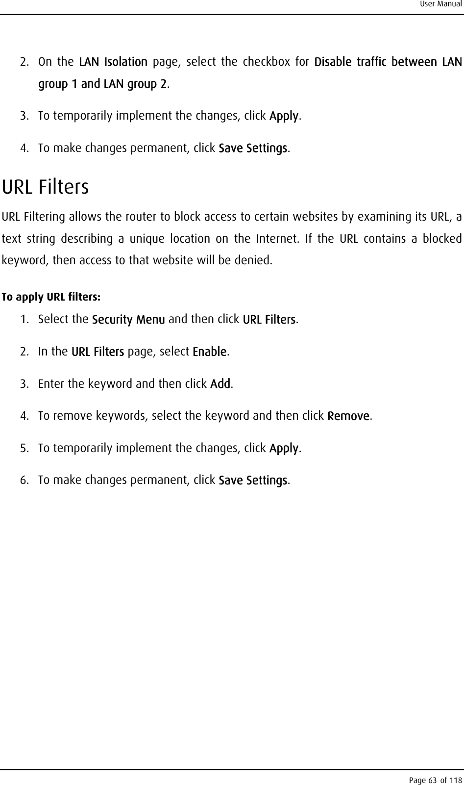 User Manual 2. On the LAN Isolation page, select the checkbox for Disable traffic between LAN group 1 and LAN group 2. 3.  To temporarily implement the changes, click Apply. 4.  To make changes permanent, click Save Settings.  URL Filters URL Filtering allows the router to block access to certain websites by examining its URL, a text string describing a unique location on the Internet. If the URL contains a blocked keyword, then access to that website will be denied. To apply URL filters: 1. Select the Security Menu and then click URL Filters. 2. In the URL Filters page, select Enable. 3.  Enter the keyword and then click Add. 4.  To remove keywords, select the keyword and then click Remove.  5.  To temporarily implement the changes, click Apply. 6.  To make changes permanent, click Save Settings. Page 63 of 118 