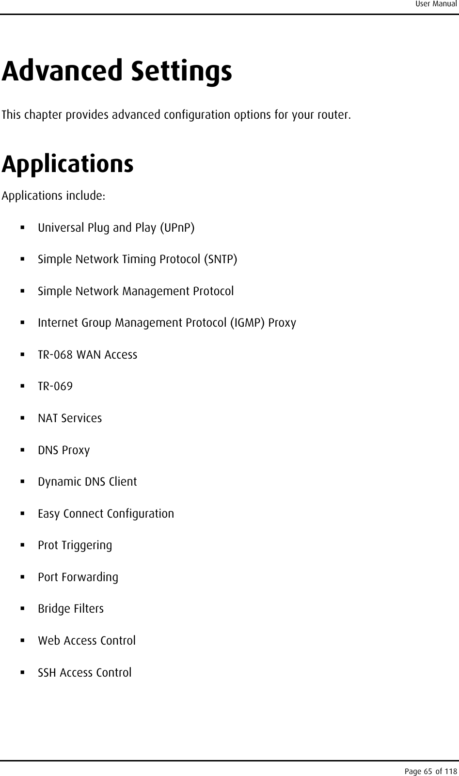 User Manual Advanced Settings This chapter provides advanced configuration options for your router. Applications Applications include:  Universal Plug and Play (UPnP)  Simple Network Timing Protocol (SNTP)  Simple Network Management Protocol  Internet Group Management Protocol (IGMP) Proxy  TR-068 WAN Access  TR-069  NAT Services  DNS Proxy  Dynamic DNS Client  Easy Connect Configuration  Prot Triggering  Port Forwarding  Bridge Filters  Web Access Control   SSH Access Control Page 65 of 118 