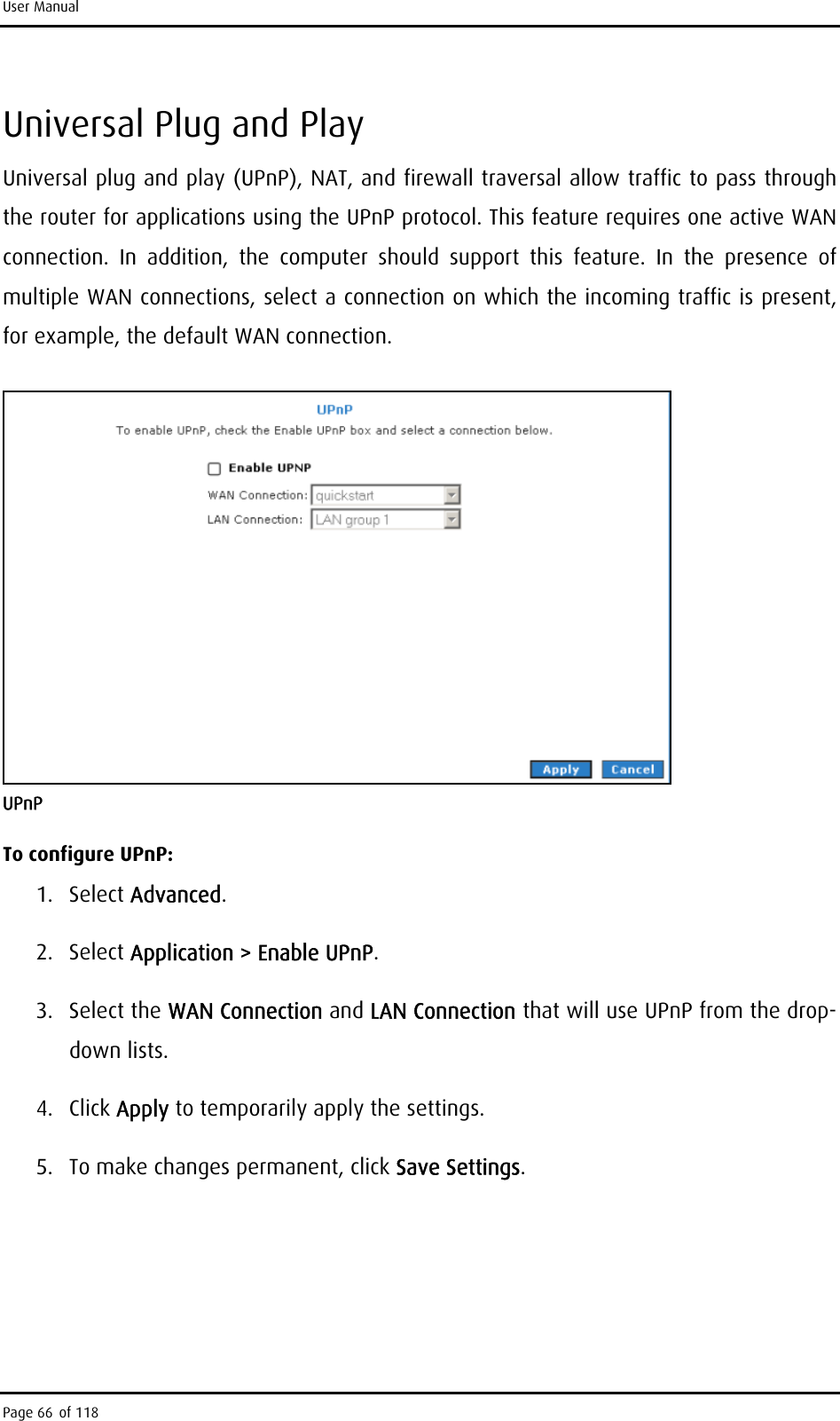 User Manual Universal Plug and Play Universal plug and play (UPnP), NAT, and firewall traversal allow traffic to pass through the router for applications using the UPnP protocol. This feature requires one active WAN connection. In addition, the computer should support this feature. In the presence of multiple WAN connections, select a connection on which the incoming traffic is present, for example, the default WAN connection.  UPnP To configure UPnP: 1. Select Advanced. 2. Select Application &gt; Enable UPnP. 3. Select the WAN Connection and LAN Connection that will use UPnP from the drop-down lists. 4. Click Apply to temporarily apply the settings. 5.  To make changes permanent, click Save Settings. Page 66 of 118 