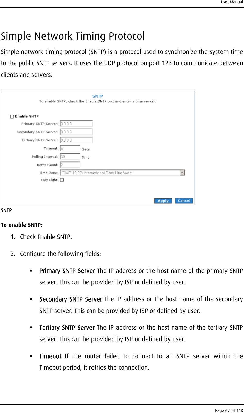 User Manual Simple Network Timing Protocol Simple network timing protocol (SNTP) is a protocol used to synchronize the system time to the public SNTP servers. It uses the UDP protocol on port 123 to communicate between clients and servers.  SNTP To enable SNTP: 1. Check Enable SNTP. 2.  Configure the following fields:  Primary SNTP Server The IP address or the host name of the primary SNTP server. This can be provided by ISP or defined by user.  Secondary SNTP Server The IP address or the host name of the secondary SNTP server. This can be provided by ISP or defined by user.  Tertiary SNTP Server The IP address or the host name of the tertiary SNTP server. This can be provided by ISP or defined by user.  Timeout  If the router failed to connect to an SNTP server within the Timeout period, it retries the connection. Page 67 of 118 