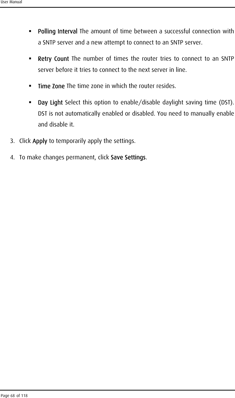 User Manual  Polling Interval The amount of time between a successful connection with a SNTP server and a new attempt to connect to an SNTP server.  Retry Count The number of times the router tries to connect to an SNTP server before it tries to connect to the next server in line.  Time Zone The time zone in which the router resides.  Day Light Select this option to enable/disable daylight saving time (DST). DST is not automatically enabled or disabled. You need to manually enable and disable it. 3. Click Apply to temporarily apply the settings. 4.  To make changes permanent, click Save Settings. Page 68 of 118 