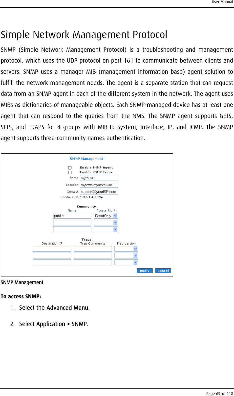 User Manual Simple Network Management Protocol SNMP (Simple Network Management Protocol) is a troubleshooting and management protocol, which uses the UDP protocol on port 161 to communicate between clients and servers. SNMP uses a manager MIB (management information base) agent solution to fulfill the network management needs. The agent is a separate station that can request data from an SNMP agent in each of the different system in the network. The agent uses MIBs as dictionaries of manageable objects. Each SNMP-managed device has at least one agent that can respond to the queries from the NMS. The SNMP agent supports GETS, SETS, and TRAPS for 4 groups with MIB-II: System, Interface, IP, and ICMP. The SNMP agent supports three-community names authentication.   SNMP Management  To access SNMP: 1. Select the Advanced Menu. 2. Select Application &gt; SNMP. Page 69 of 118 