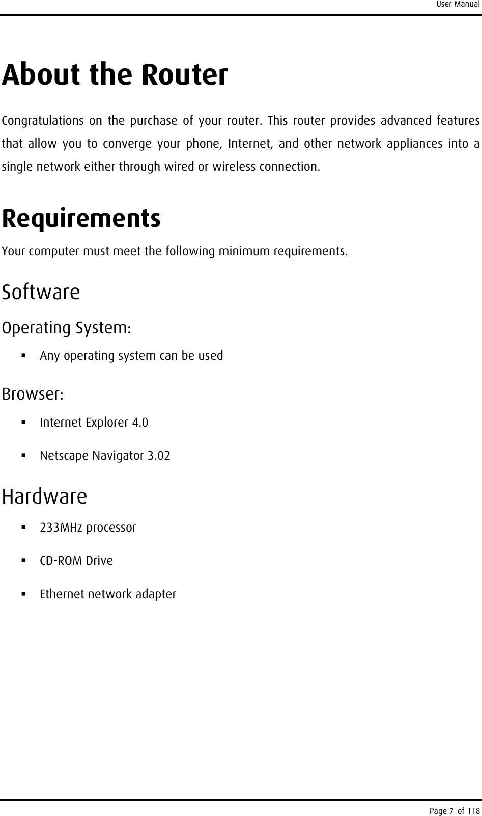 User Manual About the Router Congratulations on the purchase of your router. This router provides advanced features that allow you to converge your phone, Internet, and other network appliances into a single network either through wired or wireless connection.  Requirements  Your computer must meet the following minimum requirements. Software Operating System:  Any operating system can be used Browser:  Internet Explorer 4.0  Netscape Navigator 3.02 Hardware  233MHz processor  CD-ROM Drive  Ethernet network adapter Page 7 of 118 