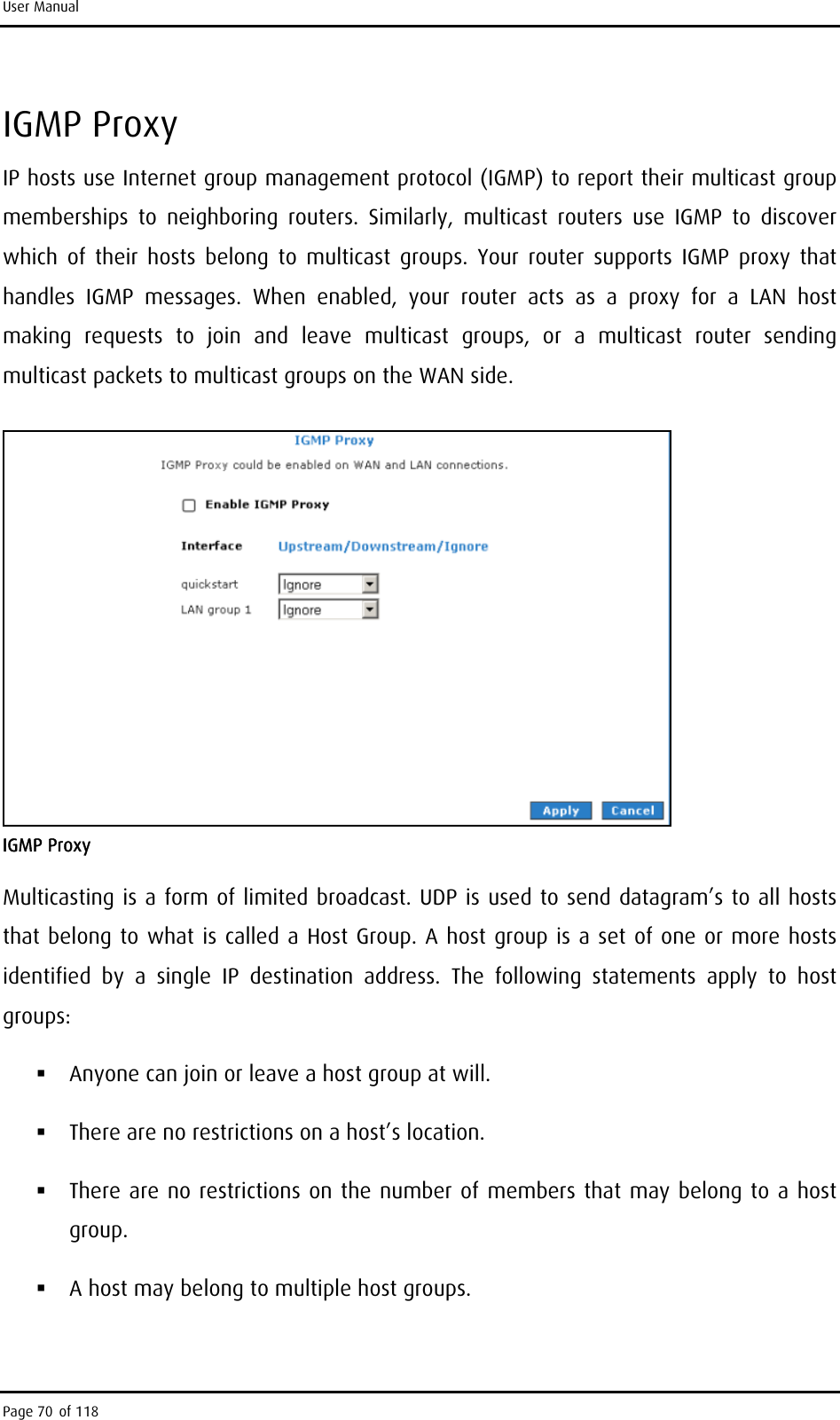 User Manual IGMP Proxy IP hosts use Internet group management protocol (IGMP) to report their multicast group memberships to neighboring routers. Similarly, multicast routers use IGMP to discover which of their hosts belong to multicast groups. Your router supports IGMP proxy that handles IGMP messages. When enabled, your router acts as a proxy for a LAN host making requests to join and leave multicast groups, or a multicast router sending multicast packets to multicast groups on the WAN side.  IGMP Proxy Multicasting is a form of limited broadcast. UDP is used to send datagram’s to all hosts that belong to what is called a Host Group. A host group is a set of one or more hosts identified by a single IP destination address. The following statements apply to host groups:  Anyone can join or leave a host group at will.  There are no restrictions on a host’s location.  There are no restrictions on the number of members that may belong to a host group.  A host may belong to multiple host groups. Page 70 of 118 