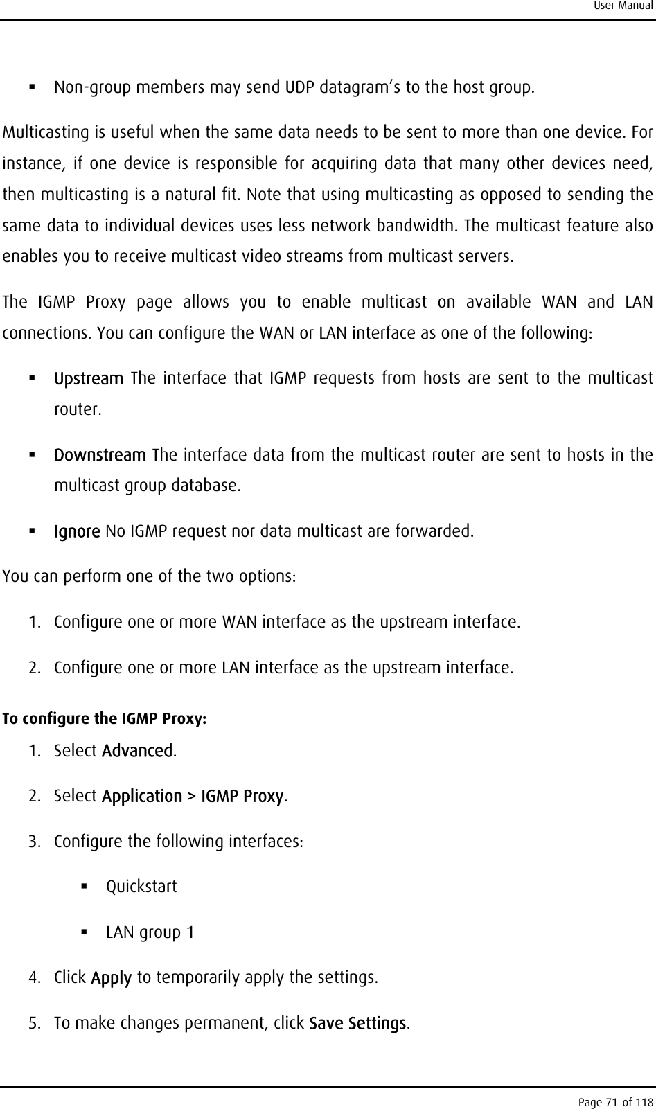 User Manual  Non-group members may send UDP datagram’s to the host group. Multicasting is useful when the same data needs to be sent to more than one device. For instance, if one device is responsible for acquiring data that many other devices need, then multicasting is a natural fit. Note that using multicasting as opposed to sending the same data to individual devices uses less network bandwidth. The multicast feature also enables you to receive multicast video streams from multicast servers. The IGMP Proxy page allows you to enable multicast on available WAN and LAN connections. You can configure the WAN or LAN interface as one of the following:  Upstream The interface that IGMP requests from hosts are sent to the multicast router.  Downstream The interface data from the multicast router are sent to hosts in the multicast group database.  Ignore No IGMP request nor data multicast are forwarded. You can perform one of the two options: 1.  Configure one or more WAN interface as the upstream interface. 2.  Configure one or more LAN interface as the upstream interface. To configure the IGMP Proxy: 1. Select Advanced. 2. Select Application &gt; IGMP Proxy. 3.  Configure the following interfaces:  Quickstart   LAN group 1 4. Click Apply to temporarily apply the settings. 5.  To make changes permanent, click Save Settings. Page 71 of 118 