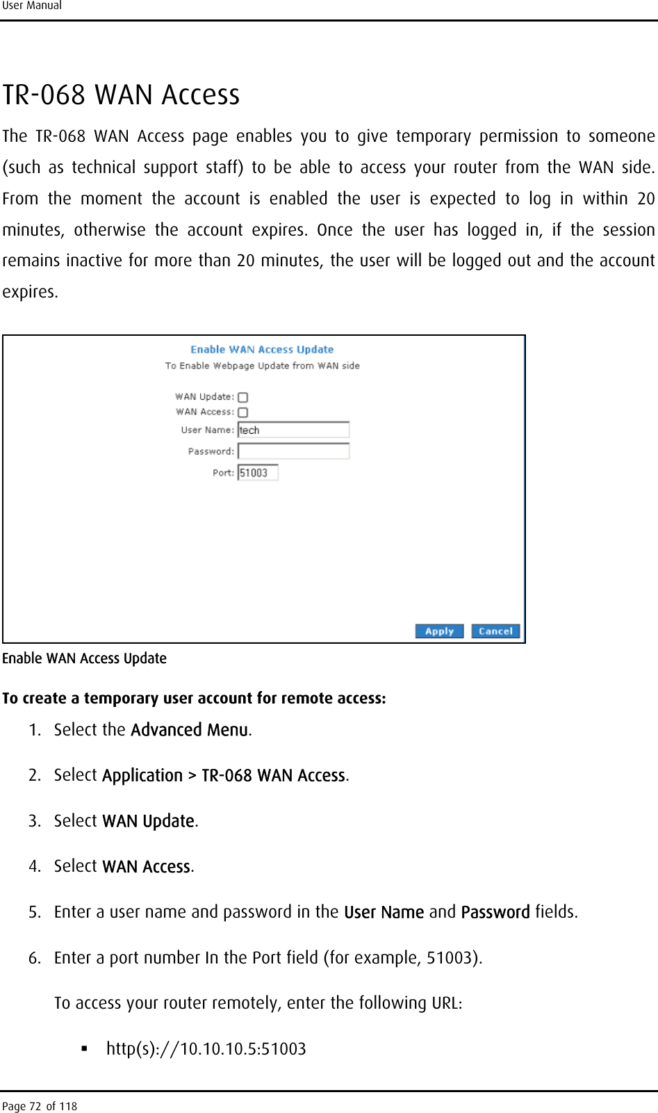 User Manual TR-068 WAN Access The TR-068 WAN Access page enables you to give temporary permission to someone (such as technical support staff) to be able to access your router from the WAN side. From the moment the account is enabled the user is expected to log in within 20 minutes, otherwise the account expires. Once the user has logged in, if the session remains inactive for more than 20 minutes, the user will be logged out and the account expires.  Enable WAN Access Update To create a temporary user account for remote access: 1. Select the Advanced Menu. 2. Select Application &gt; TR-068 WAN Access. 3. Select WAN Update.  4. Select WAN Access. 5.  Enter a user name and password in the User Name and Password fields. 6.  Enter a port number In the Port field (for example, 51003). To access your router remotely, enter the following URL:  http(s)://10.10.10.5:51003 Page 72 of 118 