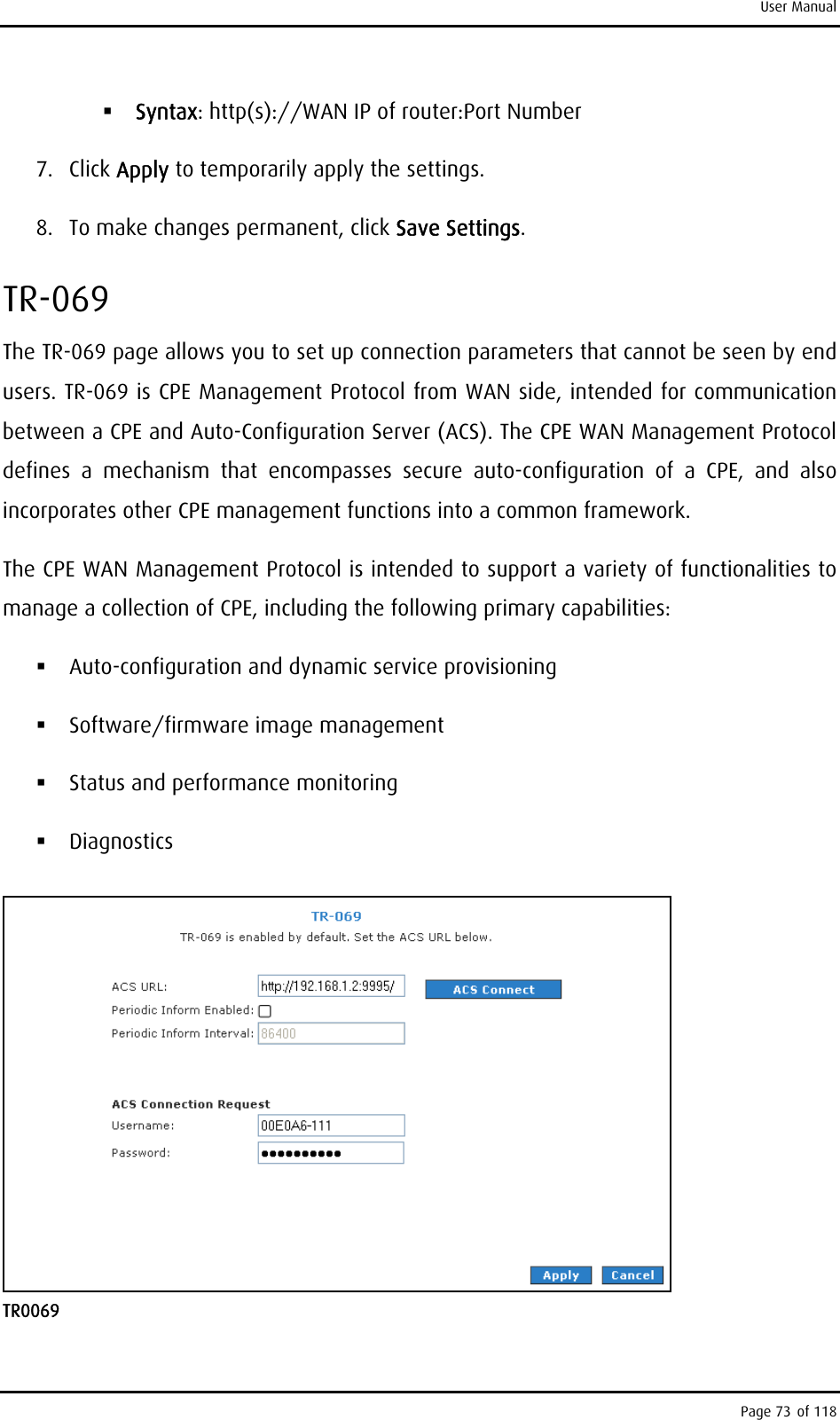 User Manual  Syntax: http(s)://WAN IP of router:Port Number 7. Click Apply to temporarily apply the settings. 8.  To make changes permanent, click Save Settings. TR-069 The TR-069 page allows you to set up connection parameters that cannot be seen by end users. TR-069 is CPE Management Protocol from WAN side, intended for communication between a CPE and Auto-Configuration Server (ACS). The CPE WAN Management Protocol defines a mechanism that encompasses secure auto-configuration of a CPE, and also incorporates other CPE management functions into a common framework. The CPE WAN Management Protocol is intended to support a variety of functionalities to manage a collection of CPE, including the following primary capabilities:  Auto-configuration and dynamic service provisioning  Software/firmware image management  Status and performance monitoring  Diagnostics  TR0069 Page 73 of 118 