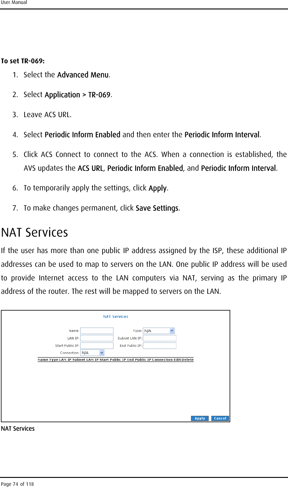 User Manual  To set TR-069: 1. Select the Advanced Menu. 2. Select Application &gt; TR-069. 3.  Leave ACS URL. 4. Select Periodic Inform Enabled and then enter the Periodic Inform Interval. 5.  Click ACS Connect to connect to the ACS. When a connection is established, the AVS updates the ACS URL, Periodic Inform Enabled, and Periodic Inform Interval. 6.  To temporarily apply the settings, click Apply. 7.  To make changes permanent, click Save Settings. NAT Services If the user has more than one public IP address assigned by the ISP, these additional IP addresses can be used to map to servers on the LAN. One public IP address will be used to provide Internet access to the LAN computers via NAT, serving as the primary IP address of the router. The rest will be mapped to servers on the LAN.  NAT Services  Page 74 of 118 