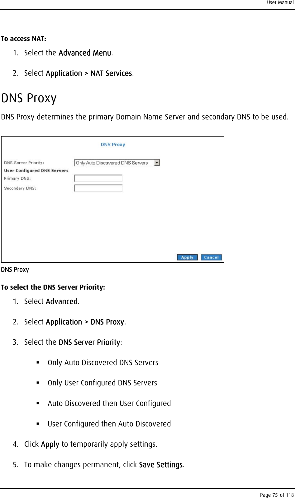 User Manual To access NAT: 1. Select the Advanced Menu. 2. Select Application &gt; NAT Services. DNS Proxy DNS Proxy determines the primary Domain Name Server and secondary DNS to be used.  DNS Proxy To select the DNS Server Priority: 1. Select Advanced. 2. Select Application &gt; DNS Proxy. 3. Select the DNS Server Priority:  Only Auto Discovered DNS Servers  Only User Configured DNS Servers  Auto Discovered then User Configured  User Configured then Auto Discovered 4. Click Apply to temporarily apply settings. 5.  To make changes permanent, click Save Settings. Page 75 of 118 