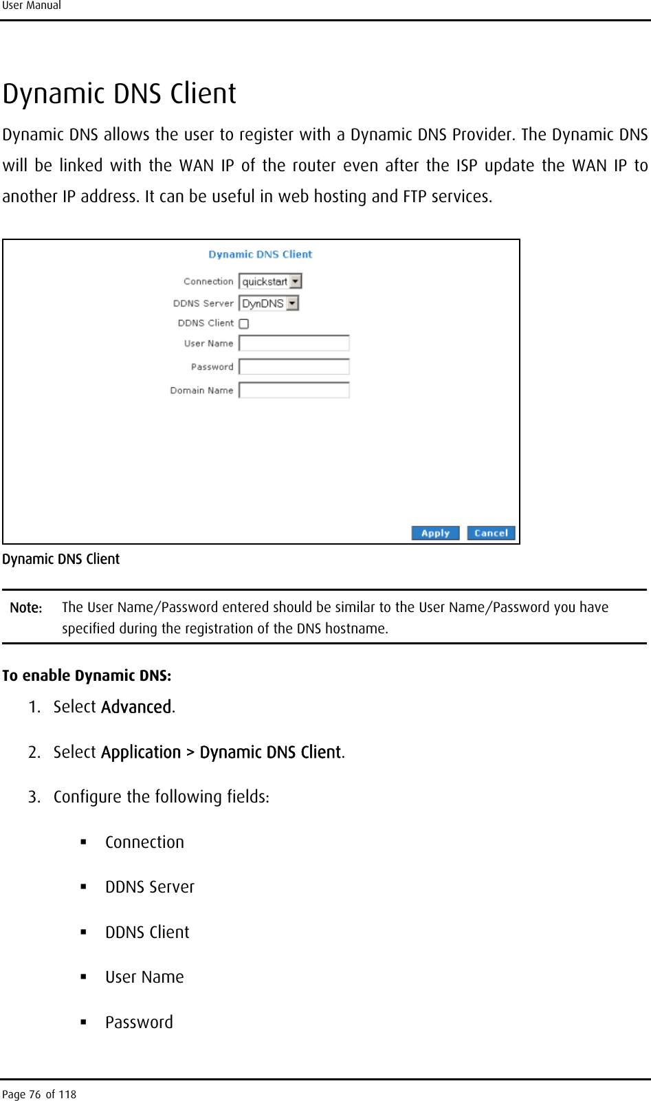 User Manual Dynamic DNS Client Dynamic DNS allows the user to register with a Dynamic DNS Provider. The Dynamic DNS will be linked with the WAN IP of the router even after the ISP update the WAN IP to another IP address. It can be useful in web hosting and FTP services.   Dynamic DNS Client Note:  The User Name/Password entered should be similar to the User Name/Password you have specified during the registration of the DNS hostname. To enable Dynamic DNS: 1. Select Advanced. 2. Select Application &gt; Dynamic DNS Client. 3.  Configure the following fields:  Connection  DDNS Server  DDNS Client  User Name  Password Page 76 of 118 