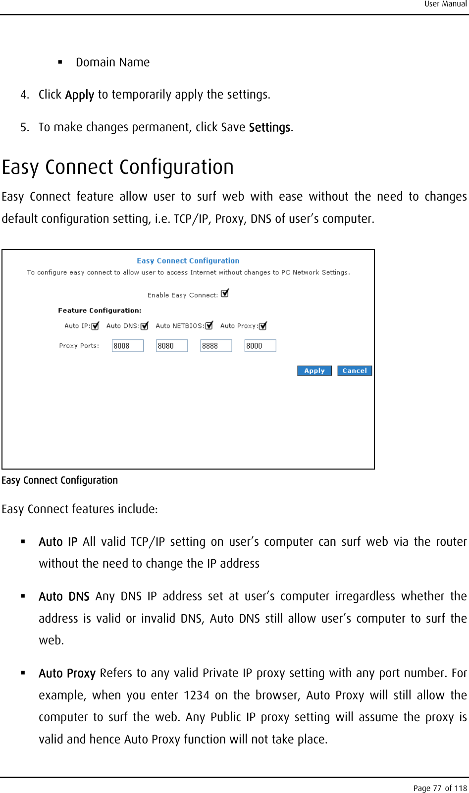 User Manual  Domain Name 4. Click Apply to temporarily apply the settings. 5. To make changes permanent, click Save Settings. Easy Connect Configuration Easy Connect feature allow user to surf web with ease without the need to changes default configuration setting, i.e. TCP/IP, Proxy, DNS of user’s computer.  Easy Connect Configuration Easy Connect features include:  Auto IP All valid TCP/IP setting on user’s computer can surf web via the router without the need to change the IP address  Auto DNS Any DNS IP address set at user’s computer irregardless whether the address is valid or invalid DNS, Auto DNS still allow user’s computer to surf the web.  Auto Proxy Refers to any valid Private IP proxy setting with any port number. For example, when you enter 1234 on the browser, Auto Proxy will still allow the computer to surf the web. Any Public IP proxy setting will assume the proxy is valid and hence Auto Proxy function will not take place.  Page 77 of 118 