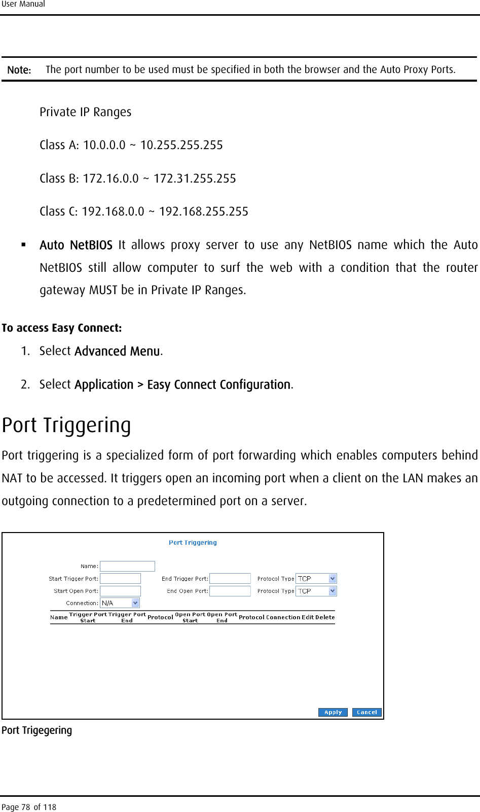 User Manual Note:  The port number to be used must be specified in both the browser and the Auto Proxy Ports.  Private IP Ranges Class A: 10.0.0.0 ~ 10.255.255.255 Class B: 172.16.0.0 ~ 172.31.255.255 Class C: 192.168.0.0 ~ 192.168.255.255  Auto NetBIOS It allows proxy server to use any NetBIOS name which the Auto NetBIOS still allow computer to surf the web with a condition that the router gateway MUST be in Private IP Ranges. To access Easy Connect: 1. Select Advanced Menu. 2. Select Application &gt; Easy Connect Configuration. Port Triggering Port triggering is a specialized form of port forwarding which enables computers behind NAT to be accessed. It triggers open an incoming port when a client on the LAN makes an outgoing connection to a predetermined port on a server.  Port Trigegering Page 78 of 118 