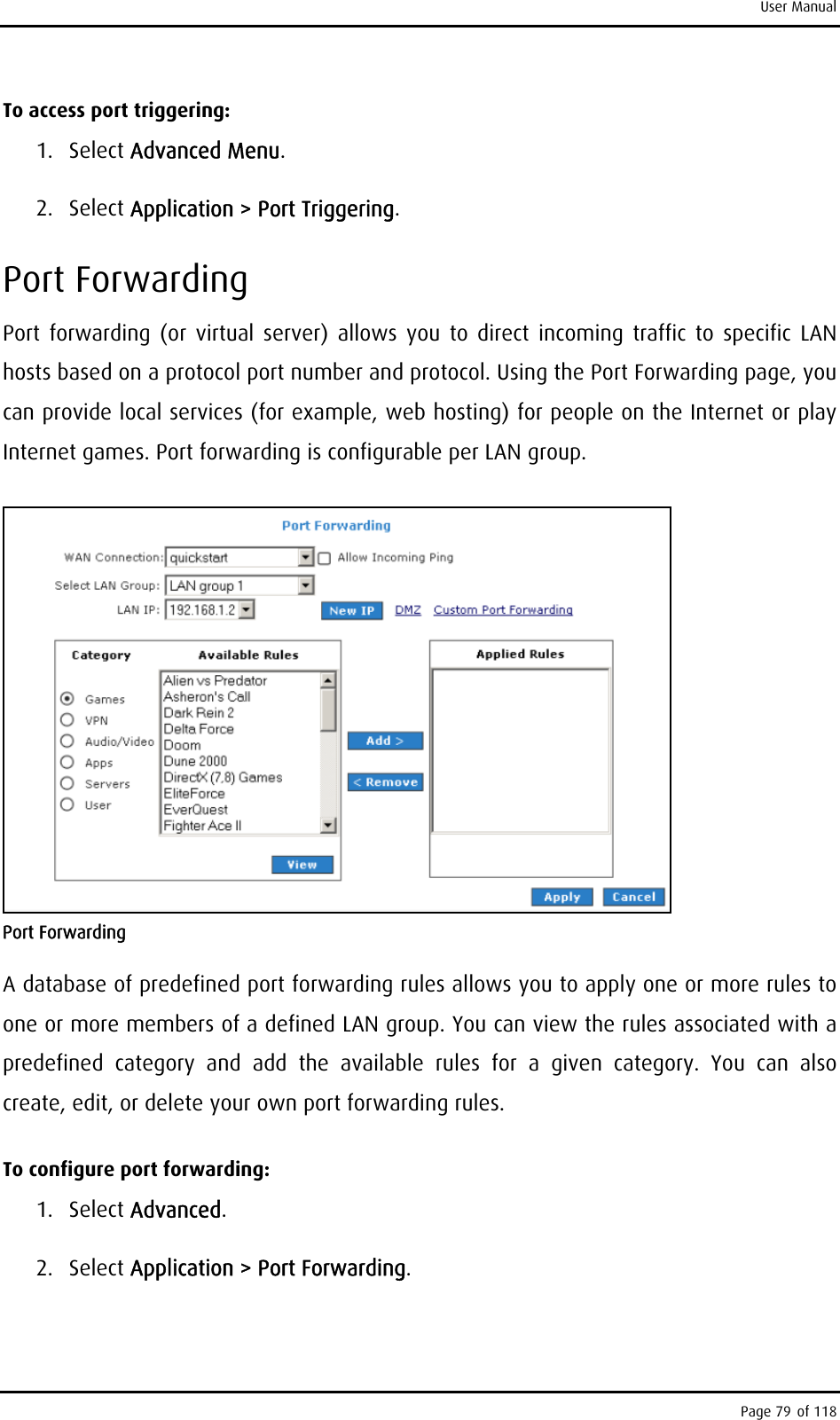 User Manual To access port triggering: 1. Select Advanced Menu. 2. Select Application &gt; Port Triggering. Port Forwarding Port forwarding (or virtual server) allows you to direct incoming traffic to specific LAN hosts based on a protocol port number and protocol. Using the Port Forwarding page, you can provide local services (for example, web hosting) for people on the Internet or play Internet games. Port forwarding is configurable per LAN group.  Port Forwarding A database of predefined port forwarding rules allows you to apply one or more rules to one or more members of a defined LAN group. You can view the rules associated with a predefined category and add the available rules for a given category. You can also create, edit, or delete your own port forwarding rules. To configure port forwarding: 1. Select Advanced. 2. Select Application &gt; Port Forwarding. Page 79 of 118 