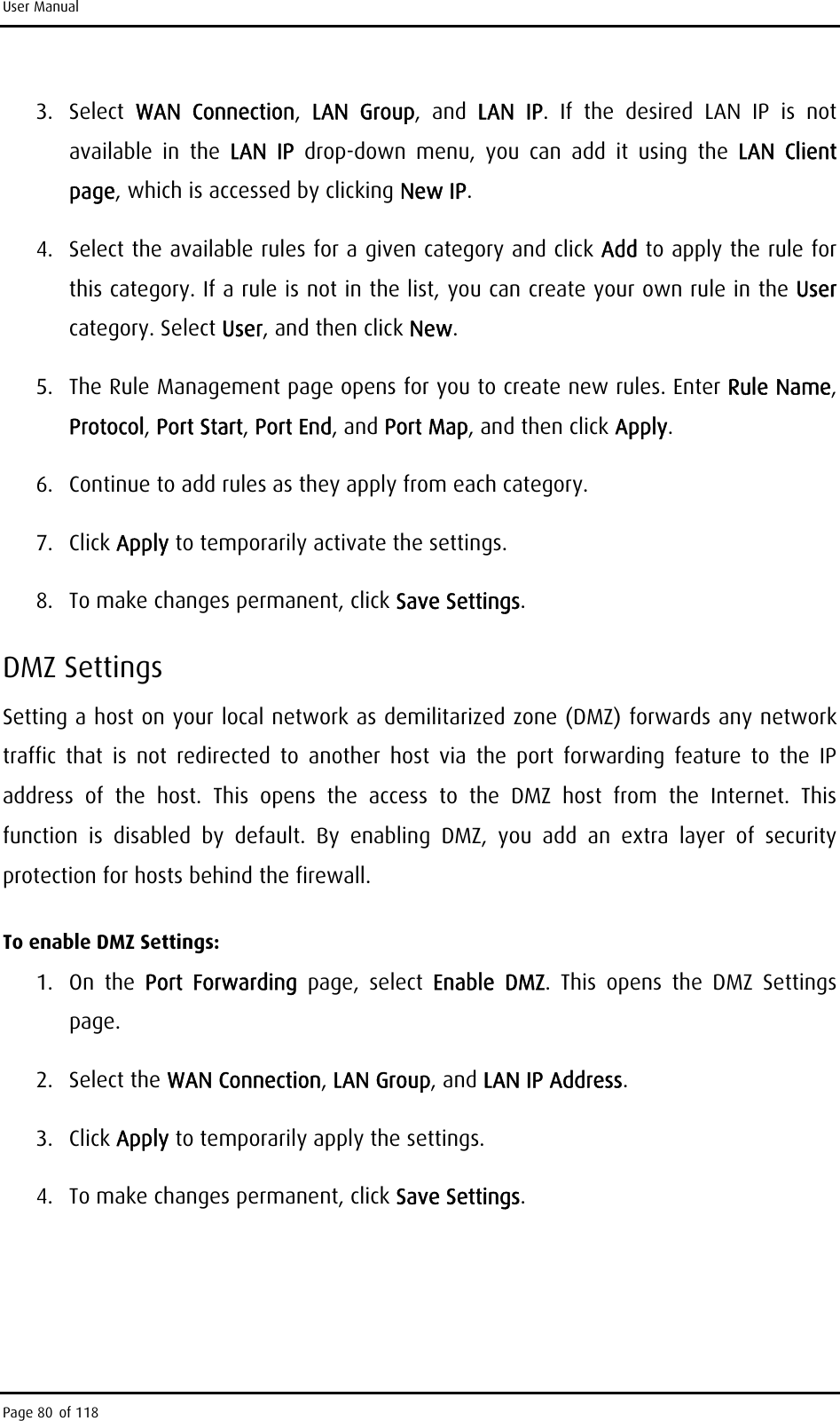 User Manual 3. Select WAN Connection,  LAN Group, and LAN IP. If the desired LAN IP is not available in the LAN IP drop-down menu, you can add it using the LAN Client page, which is accessed by clicking New IP. 4.  Select the available rules for a given category and click Add to apply the rule for this category. If a rule is not in the list, you can create your own rule in the User category. Select User, and then click New. 5.  The Rule Management page opens for you to create new rules. Enter Rule Name, Protocol, Port Start, Port End, and Port Map, and then click Apply. 6.  Continue to add rules as they apply from each category. 7. Click Apply to temporarily activate the settings. 8.  To make changes permanent, click Save Settings. DMZ Settings Setting a host on your local network as demilitarized zone (DMZ) forwards any network traffic that is not redirected to another host via the port forwarding feature to the IP address of the host. This opens the access to the DMZ host from the Internet. This function is disabled by default. By enabling DMZ, you add an extra layer of security protection for hosts behind the firewall. To enable DMZ Settings: 1. On the Port Forwarding page, select Enable DMZ. This opens the DMZ Settings page. 2. Select the WAN Connection, LAN Group, and LAN IP Address. 3. Click Apply to temporarily apply the settings. 4.  To make changes permanent, click Save Settings. Page 80 of 118 