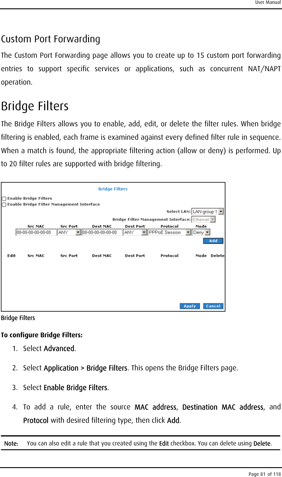 User Manual Custom Port Forwarding The Custom Port Forwarding page allows you to create up to 15 custom port forwarding entries to support specific services or applications, such as concurrent NAT/NAPT operation. Bridge Filters The Bridge Filters allows you to enable, add, edit, or delete the filter rules. When bridge filtering is enabled, each frame is examined against every defined filter rule in sequence. When a match is found, the appropriate filtering action (allow or deny) is performed. Up to 20 filter rules are supported with bridge filtering.  Bridge Filters To configure Bridge Filters: 1. Select Advanced. 2. Select Application &gt; Bridge Filters. This opens the Bridge Filters page. 3. Select Enable Bridge Filters. 4.  To add a rule, enter the source MAC address,  Destination MAC address, and Protocol with desired filtering type, then click Add. Note:  You can also edit a rule that you created using the Edit checkbox. You can delete using Delete. Page 81 of 118 