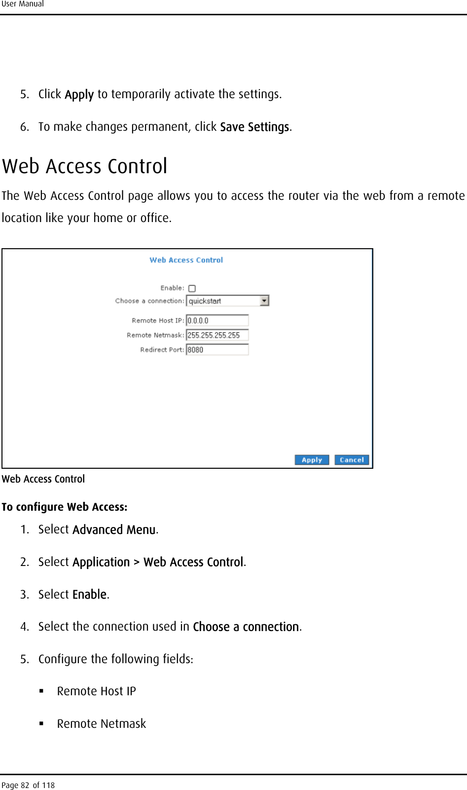 User Manual  5. Click Apply to temporarily activate the settings. 6.  To make changes permanent, click Save Settings. Web Access Control The Web Access Control page allows you to access the router via the web from a remote location like your home or office.  Web Access Control To configure Web Access: 1. Select Advanced Menu. 2. Select Application &gt; Web Access Control. 3. Select Enable. 4.  Select the connection used in Choose a connection. 5.  Configure the following fields:  Remote Host IP   Remote Netmask  Page 82 of 118 