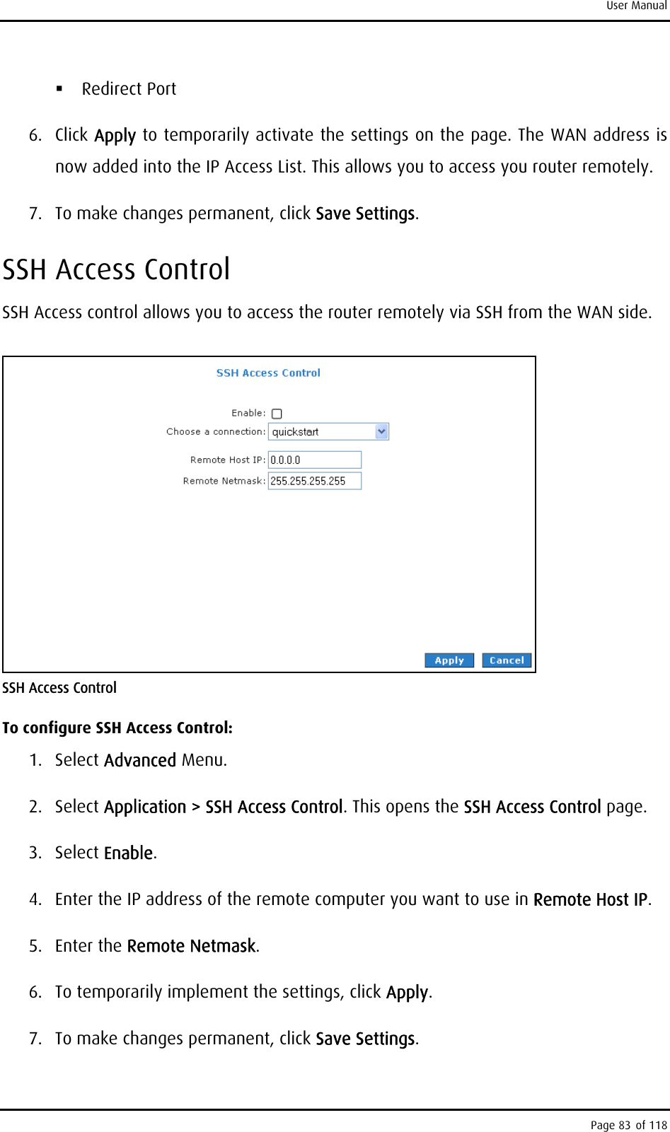 User Manual  Redirect Port 6. Click Apply to temporarily activate the settings on the page. The WAN address is now added into the IP Access List. This allows you to access you router remotely. 7.  To make changes permanent, click Save Settings. SSH Access Control SSH Access control allows you to access the router remotely via SSH from the WAN side.  SSH Access Control To configure SSH Access Control: 1. Select Advanced Menu. 2. Select Application &gt; SSH Access Control. This opens the SSH Access Control page. 3. Select Enable. 4.  Enter the IP address of the remote computer you want to use in Remote Host IP. 5. Enter the Remote Netmask. 6.  To temporarily implement the settings, click Apply. 7.  To make changes permanent, click Save Settings. Page 83 of 118 