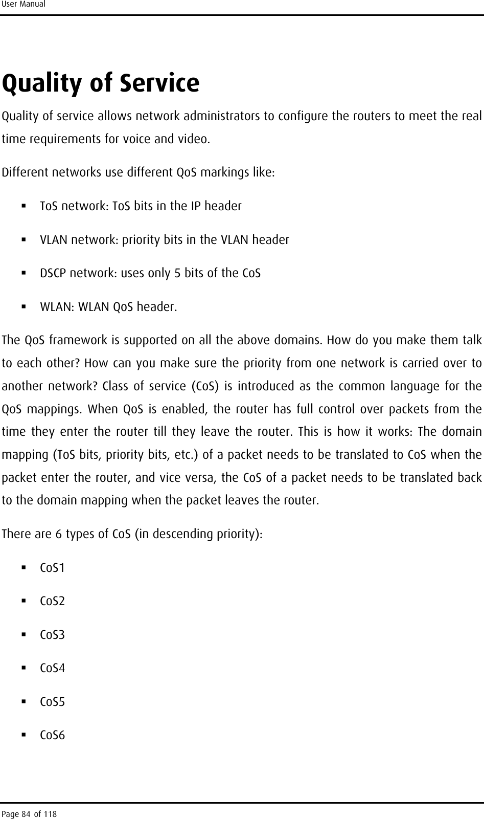 User Manual Quality of Service Quality of service allows network administrators to configure the routers to meet the real time requirements for voice and video. Different networks use different QoS markings like:  ToS network: ToS bits in the IP header  VLAN network: priority bits in the VLAN header  DSCP network: uses only 5 bits of the CoS  WLAN: WLAN QoS header. The QoS framework is supported on all the above domains. How do you make them talk to each other? How can you make sure the priority from one network is carried over to another network? Class of service (CoS) is introduced as the common language for the QoS mappings. When QoS is enabled, the router has full control over packets from the time they enter the router till they leave the router. This is how it works: The domain mapping (ToS bits, priority bits, etc.) of a packet needs to be translated to CoS when the packet enter the router, and vice versa, the CoS of a packet needs to be translated back to the domain mapping when the packet leaves the router. There are 6 types of CoS (in descending priority):  CoS1  CoS2  CoS3  CoS4  CoS5  CoS6  Page 84 of 118 