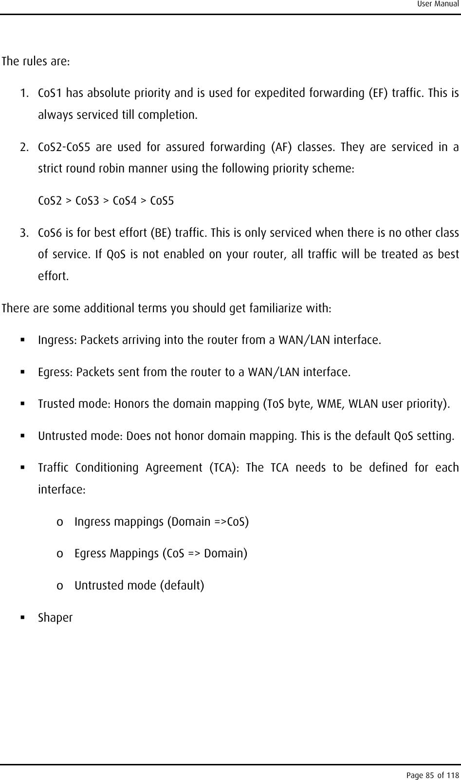 User Manual The rules are: 1.  CoS1 has absolute priority and is used for expedited forwarding (EF) traffic. This is always serviced till completion. 2.  CoS2-CoS5 are used for assured forwarding (AF) classes. They are serviced in a strict round robin manner using the following priority scheme: CoS2 &gt; CoS3 &gt; CoS4 &gt; CoS5 3.  CoS6 is for best effort (BE) traffic. This is only serviced when there is no other class of service. If QoS is not enabled on your router, all traffic will be treated as best effort. There are some additional terms you should get familiarize with:  Ingress: Packets arriving into the router from a WAN/LAN interface.  Egress: Packets sent from the router to a WAN/LAN interface.  Trusted mode: Honors the domain mapping (ToS byte, WME, WLAN user priority).  Untrusted mode: Does not honor domain mapping. This is the default QoS setting.  Traffic Conditioning Agreement (TCA): The TCA needs to be defined for each interface: o  Ingress mappings (Domain =&gt;CoS) o  Egress Mappings (CoS =&gt; Domain) o  Untrusted mode (default)  Shaper Page 85 of 118 