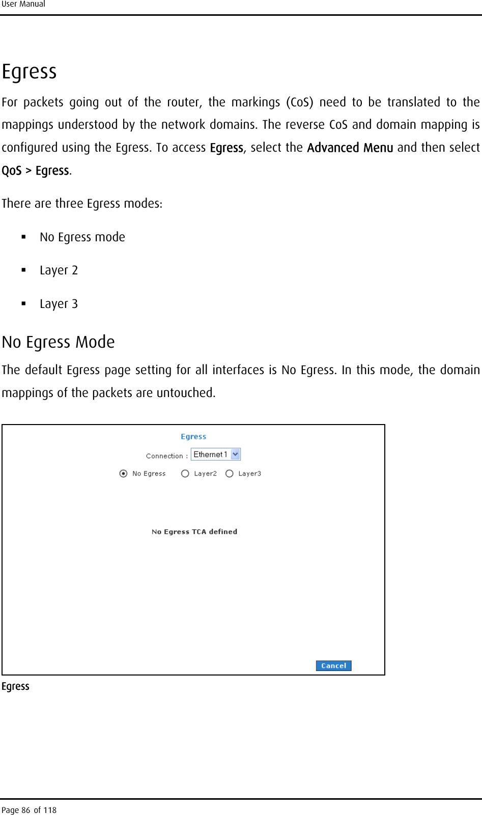 User Manual Egress For packets going out of the router, the markings (CoS) need to be translated to the mappings understood by the network domains. The reverse CoS and domain mapping is configured using the Egress. To access Egress, select the Advanced Menu and then select QoS &gt; Egress. There are three Egress modes:  No Egress mode  Layer 2  Layer 3 No Egress Mode The default Egress page setting for all interfaces is No Egress. In this mode, the domain mappings of the packets are untouched.  Egress Page 86 of 118 