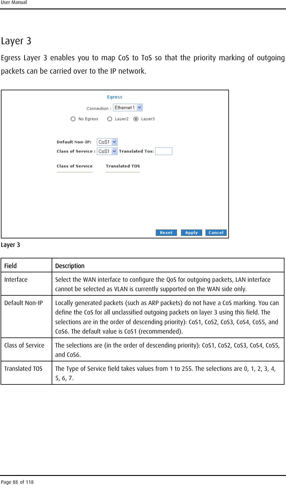 User Manual Layer 3 Egress Layer 3 enables you to map CoS to ToS so that the priority marking of outgoing packets can be carried over to the IP network.  Layer 3 Field Description Interface  Select the WAN interface to configure the QoS for outgoing packets, LAN interface cannot be selected as VLAN is currently supported on the WAN side only. Default Non-IP  Locally generated packets (such as ARP packets) do not have a CoS marking. You can define the CoS for all unclassified outgoing packets on layer 3 using this field. The selections are in the order of descending priority): CoS1, CoS2, CoS3, CoS4, CoS5, and CoS6. The default value is CoS1 (recommended). Class of Service  The selections are (in the order of descending priority): CoS1, CoS2, CoS3, CoS4, CoS5, and CoS6. Translated TOS  The Type of Service field takes values from 1 to 255. The selections are 0, 1, 2, 3, 4, 5, 6, 7.  Page 88 of 118 