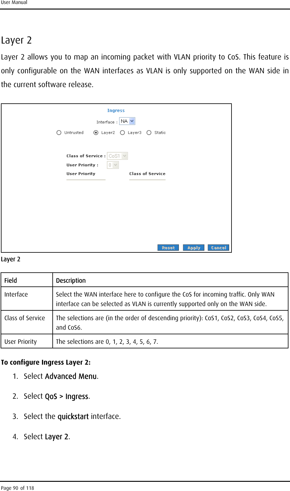 User Manual Layer 2 Layer 2 allows you to map an incoming packet with VLAN priority to CoS. This feature is only configurable on the WAN interfaces as VLAN is only supported on the WAN side in the current software release.  Layer 2 Field Description Interface  Select the WAN interface here to configure the CoS for incoming traffic. Only WAN interface can be selected as VLAN is currently supported only on the WAN side. Class of Service  The selections are (in the order of descending priority): CoS1, CoS2, CoS3, CoS4, CoS5, and CoS6. User Priority  The selections are 0, 1, 2, 3, 4, 5, 6, 7. To configure Ingress Layer 2: 1. Select Advanced Menu. 2. Select QoS &gt; Ingress. 3. Select the quickstart interface. 4. Select Layer 2. Page 90 of 118 