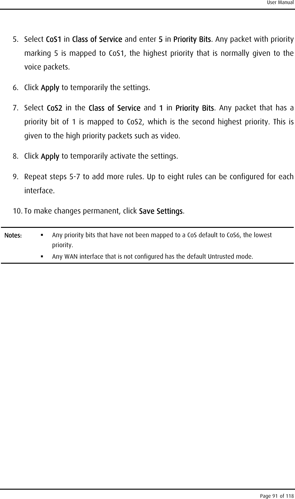 User Manual 5. Select CoS1 in Class of Service and enter 5 in Priority Bits. Any packet with priority marking 5 is mapped to CoS1, the highest priority that is normally given to the voice packets. 6. Click Apply to temporarily the settings. 7. Select CoS2  in the Class of Service and 1 in Priority Bits. Any packet that has a priority bit of 1 is mapped to CoS2, which is the second highest priority. This is given to the high priority packets such as video. 8. Click Apply to temporarily activate the settings. 9.  Repeat steps 5-7 to add more rules. Up to eight rules can be configured for each interface. 10. To make changes permanent, click Save Settings. Notes:    Any priority bits that have not been mapped to a CoS default to CoS6, the lowest priority.   Any WAN interface that is not configured has the default Untrusted mode.  Page 91 of 118 