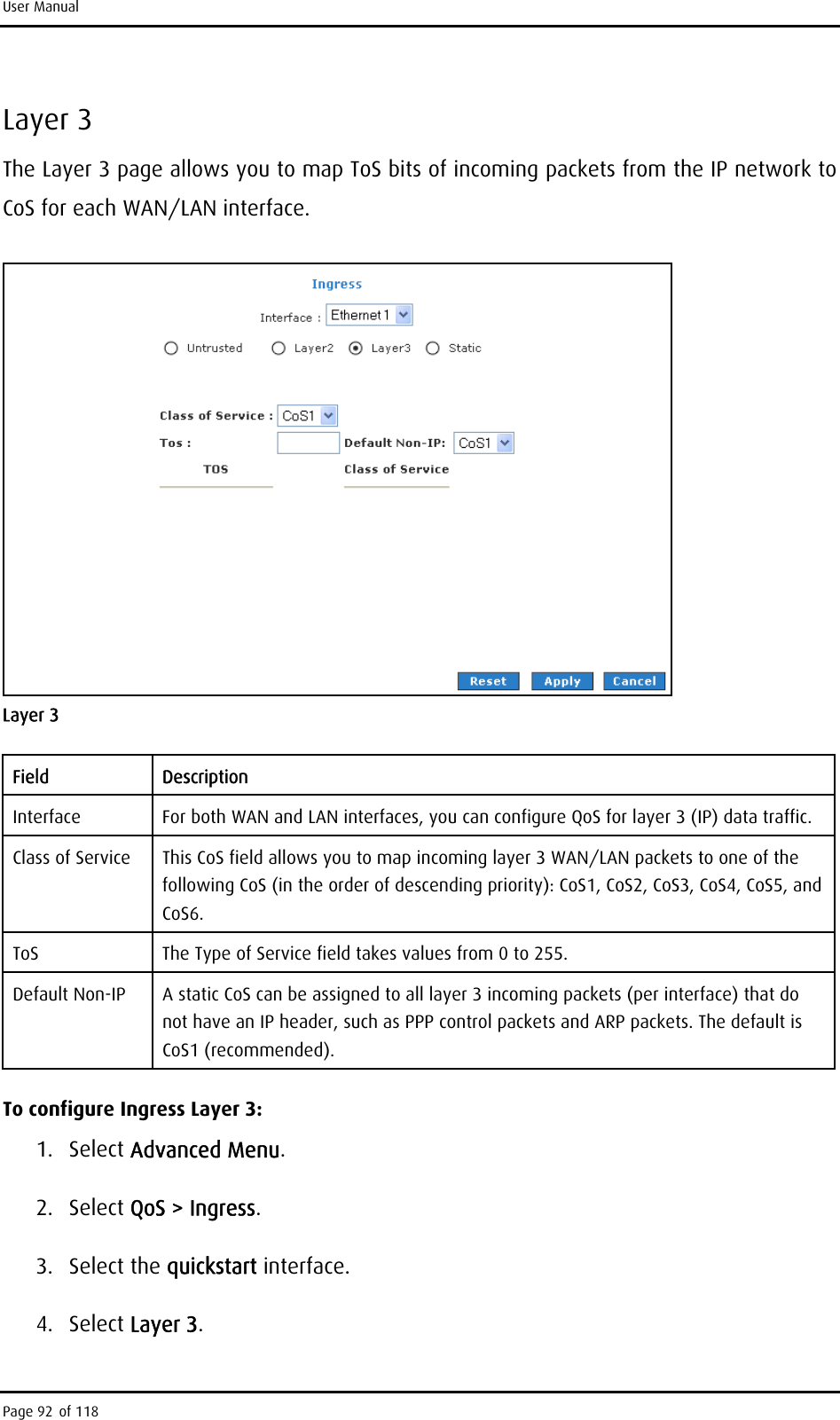 User Manual Layer 3 The Layer 3 page allows you to map ToS bits of incoming packets from the IP network to CoS for each WAN/LAN interface.  Layer 3 Field Description Interface  For both WAN and LAN interfaces, you can configure QoS for layer 3 (IP) data traffic. Class of Service  This CoS field allows you to map incoming layer 3 WAN/LAN packets to one of the following CoS (in the order of descending priority): CoS1, CoS2, CoS3, CoS4, CoS5, and CoS6. ToS  The Type of Service field takes values from 0 to 255. Default Non-IP  A static CoS can be assigned to all layer 3 incoming packets (per interface) that do not have an IP header, such as PPP control packets and ARP packets. The default is CoS1 (recommended). To configure Ingress Layer 3: 1. Select Advanced Menu. 2. Select QoS &gt; Ingress. 3. Select the quickstart interface. 4. Select Layer 3. Page 92 of 118 