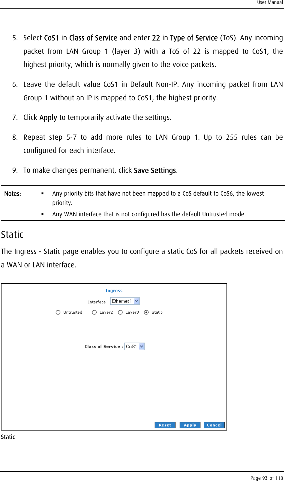 User Manual 5. Select CoS1 in Class of Service and enter 22 in Type of Service (ToS). Any incoming packet from LAN Group 1 (layer 3) with a ToS of 22 is mapped to CoS1, the highest priority, which is normally given to the voice packets. 6.  Leave the default value CoS1 in Default Non-IP. Any incoming packet from LAN Group 1 without an IP is mapped to CoS1, the highest priority. 7. Click Apply to temporarily activate the settings. 8.  Repeat step 5-7 to add more rules to LAN Group 1. Up to 255 rules can be configured for each interface. 9.  To make changes permanent, click Save Settings. Notes:    Any priority bits that have not been mapped to a CoS default to CoS6, the lowest priority.   Any WAN interface that is not configured has the default Untrusted mode. Static The Ingress - Static page enables you to configure a static CoS for all packets received on a WAN or LAN interface.  Static Page 93 of 118 