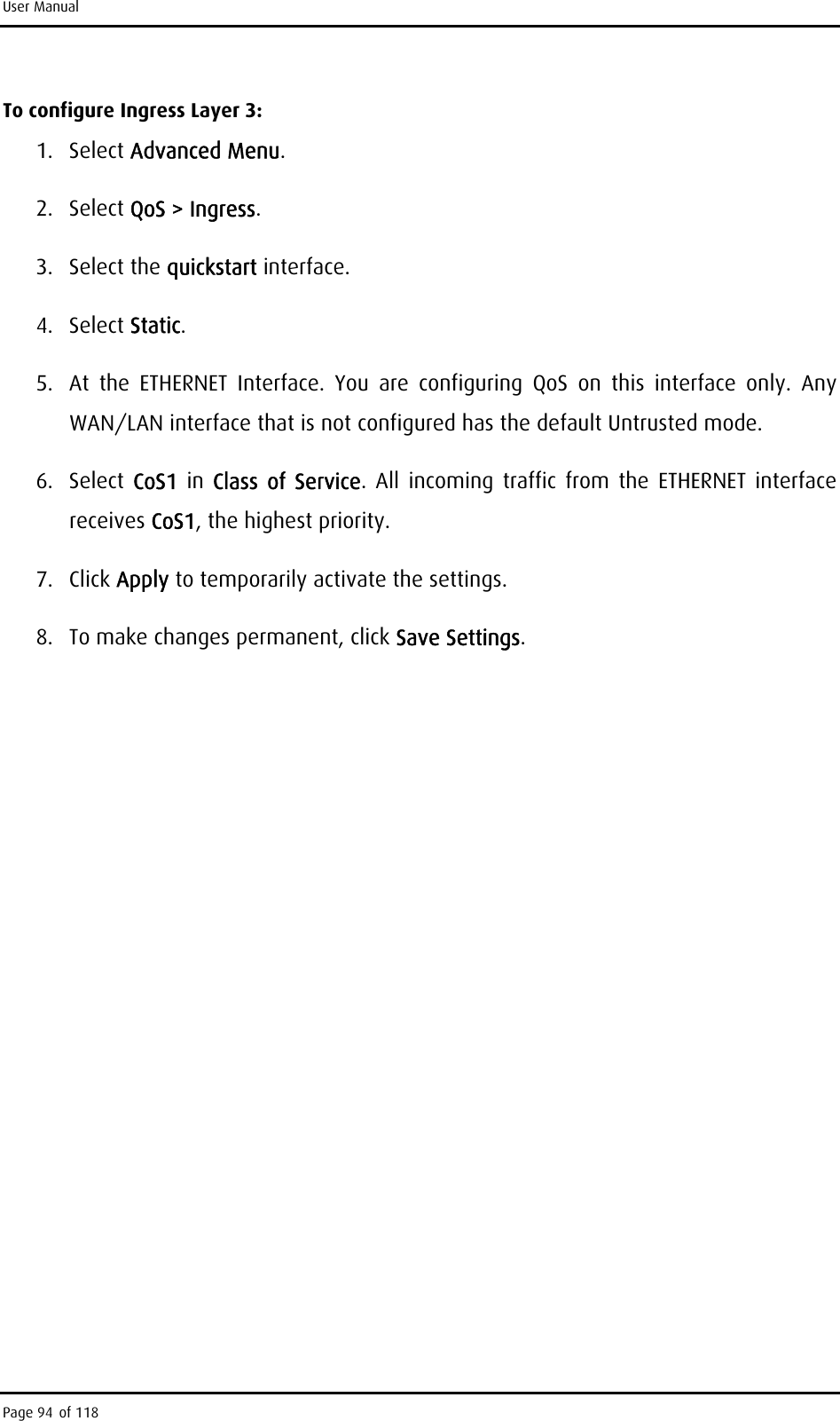 User Manual To configure Ingress Layer 3: 1. Select Advanced Menu. 2. Select QoS &gt; Ingress. 3. Select the quickstart interface. 4. Select Static. 5.  At the ETHERNET Interface. You are configuring QoS on this interface only. Any WAN/LAN interface that is not configured has the default Untrusted mode. 6. Select CoS1  in  Class of Service. All incoming traffic from the ETHERNET interface receives CoS1, the highest priority. 7. Click Apply to temporarily activate the settings. 8.  To make changes permanent, click Save Settings. Page 94 of 118 