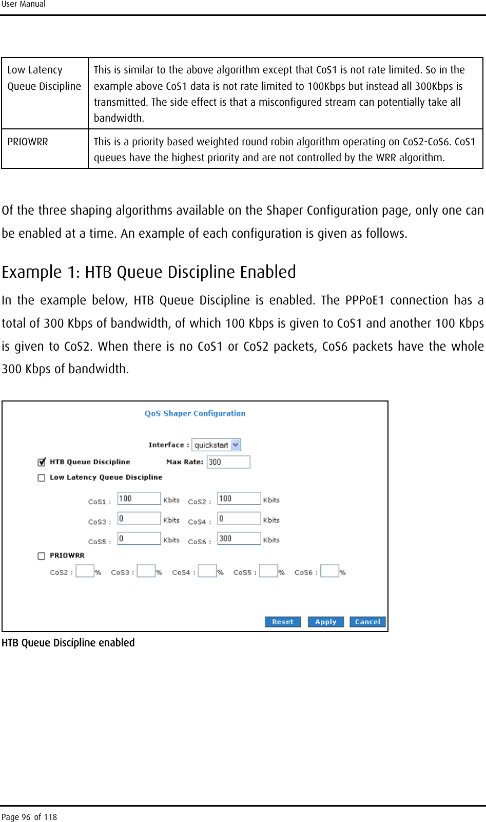 User Manual Low Latency Queue Discipline This is similar to the above algorithm except that CoS1 is not rate limited. So in the example above CoS1 data is not rate limited to 100Kbps but instead all 300Kbps is transmitted. The side effect is that a misconfigured stream can potentially take all bandwidth. PRIOWRR  This is a priority based weighted round robin algorithm operating on CoS2-CoS6. CoS1 queues have the highest priority and are not controlled by the WRR algorithm.  Of the three shaping algorithms available on the Shaper Configuration page, only one can be enabled at a time. An example of each configuration is given as follows. Example 1: HTB Queue Discipline Enabled In the example below, HTB Queue Discipline is enabled. The PPPoE1 connection has a total of 300 Kbps of bandwidth, of which 100 Kbps is given to CoS1 and another 100 Kbps is given to CoS2. When there is no CoS1 or CoS2 packets, CoS6 packets have the whole 300 Kbps of bandwidth.  HTB Queue Discipline enabled Page 96 of 118 