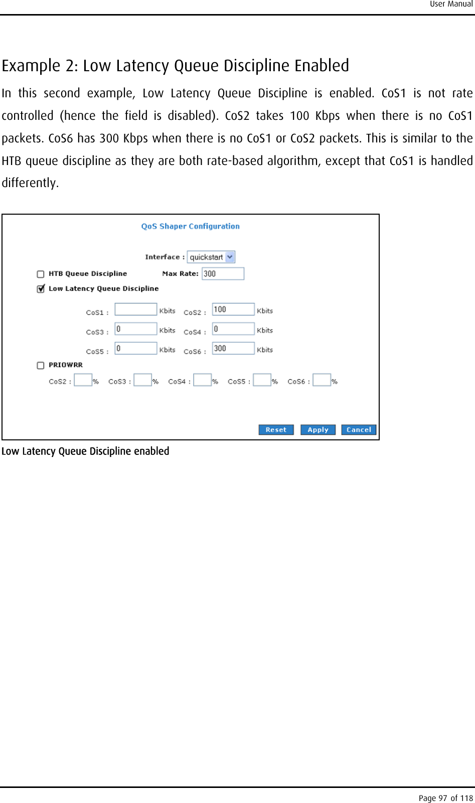 User Manual Example 2: Low Latency Queue Discipline Enabled In this second example, Low Latency Queue Discipline is enabled. CoS1 is not rate controlled (hence the field is disabled). CoS2 takes 100 Kbps when there is no CoS1 packets. CoS6 has 300 Kbps when there is no CoS1 or CoS2 packets. This is similar to the HTB queue discipline as they are both rate-based algorithm, except that CoS1 is handled differently.  Low Latency Queue Discipline enabled Page 97 of 118 