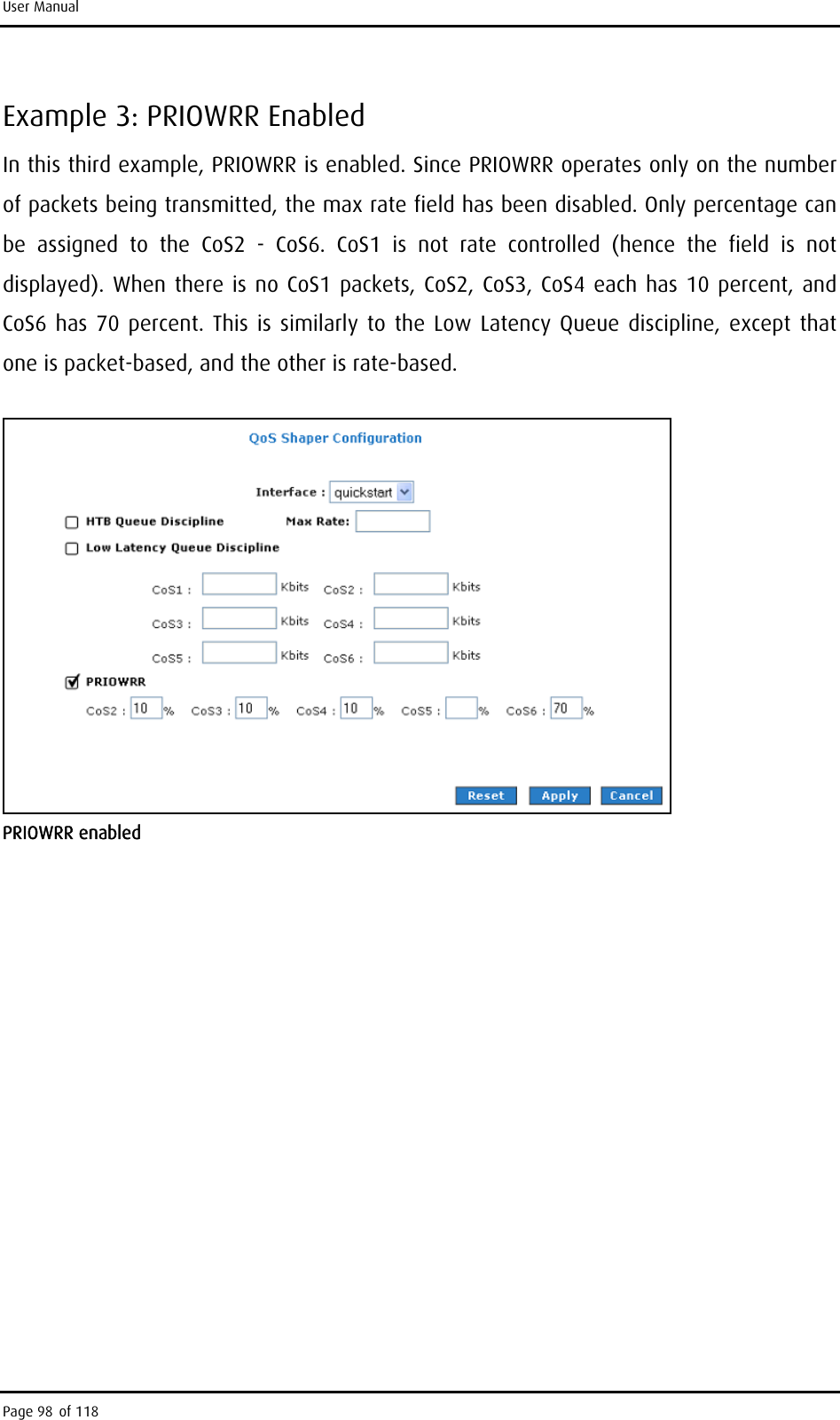 User Manual Example 3: PRIOWRR Enabled In this third example, PRIOWRR is enabled. Since PRIOWRR operates only on the number of packets being transmitted, the max rate field has been disabled. Only percentage can be assigned to the CoS2 - CoS6. CoS1 is not rate controlled (hence the field is not displayed). When there is no CoS1 packets, CoS2, CoS3, CoS4 each has 10 percent, and CoS6 has 70 percent. This is similarly to the Low Latency Queue discipline, except that one is packet-based, and the other is rate-based.  PRIOWRR enabled Page 98 of 118 