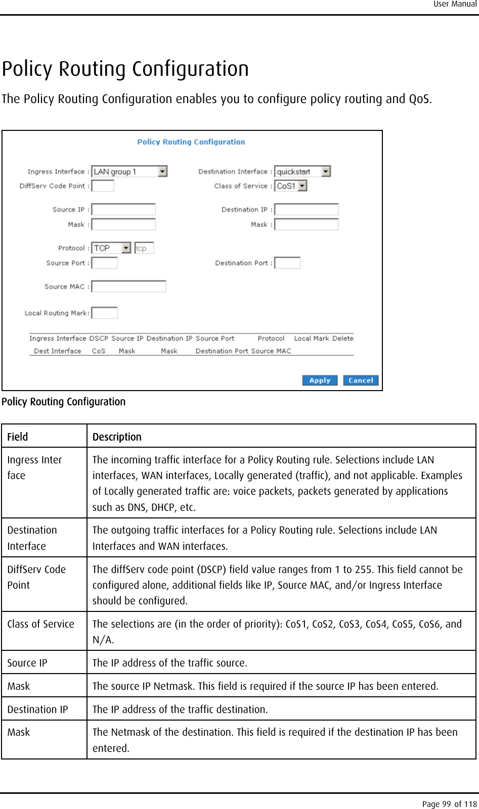 User Manual Policy Routing Configuration The Policy Routing Configuration enables you to configure policy routing and QoS.   Policy Routing Configuration Field Description Ingress Inter face The incoming traffic interface for a Policy Routing rule. Selections include LAN interfaces, WAN interfaces, Locally generated (traffic), and not applicable. Examples of Locally generated traffic are: voice packets, packets generated by applications such as DNS, DHCP, etc. Destination Interface The outgoing traffic interfaces for a Policy Routing rule. Selections include LAN Interfaces and WAN interfaces. DiffServ Code Point The diffServ code point (DSCP) field value ranges from 1 to 255. This field cannot be configured alone, additional fields like IP, Source MAC, and/or Ingress Interface should be configured. Class of Service  The selections are (in the order of priority): CoS1, CoS2, CoS3, CoS4, CoS5, CoS6, and N/A. Source IP  The IP address of the traffic source. Mask  The source IP Netmask. This field is required if the source IP has been entered. Destination IP  The IP address of the traffic destination. Mask  The Netmask of the destination. This field is required if the destination IP has been entered. Page 99 of 118 