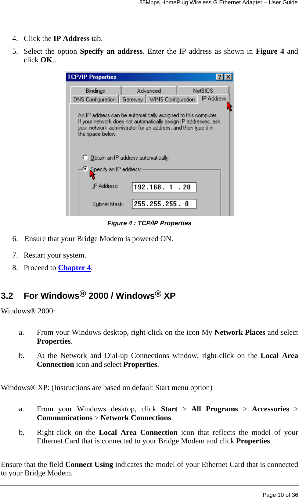                                                                            85Mbps HomePlug Wireless G Ethernet Adapter – User Guide      4. Click the IP Address tab. 5. Select the option Specify an address. Enter the IP address as shown in Figure 4 and click OK..                  Figure 4 : TCP/IP Properties 6.    Ensure that your Bridge Modem is powered ON.   7.  Restart your system.  8. Proceed to Chapter 4.  3.2 For Windows® 2000 / Windows® XP Windows® 2000:   a.  From your Windows desktop, right-click on the icon My Network Places and select Properties.   b.  At the Network and Dial-up Connections window, right-click on the Local Area Connection icon and select Properties.  Windows® XP: (Instructions are based on default Start menu option)  a.  From your Windows desktop, click Start &gt; All Programs &gt; Accessories &gt; Communications &gt; Network Connections. b. Right-click on the Local Area Connection icon that reflects the model of your Ethernet Card that is connected to your Bridge Modem and click Properties.  Ensure that the field Connect Using indicates the model of your Ethernet Card that is connected to your Bridge Modem.   Page 10 of 36 