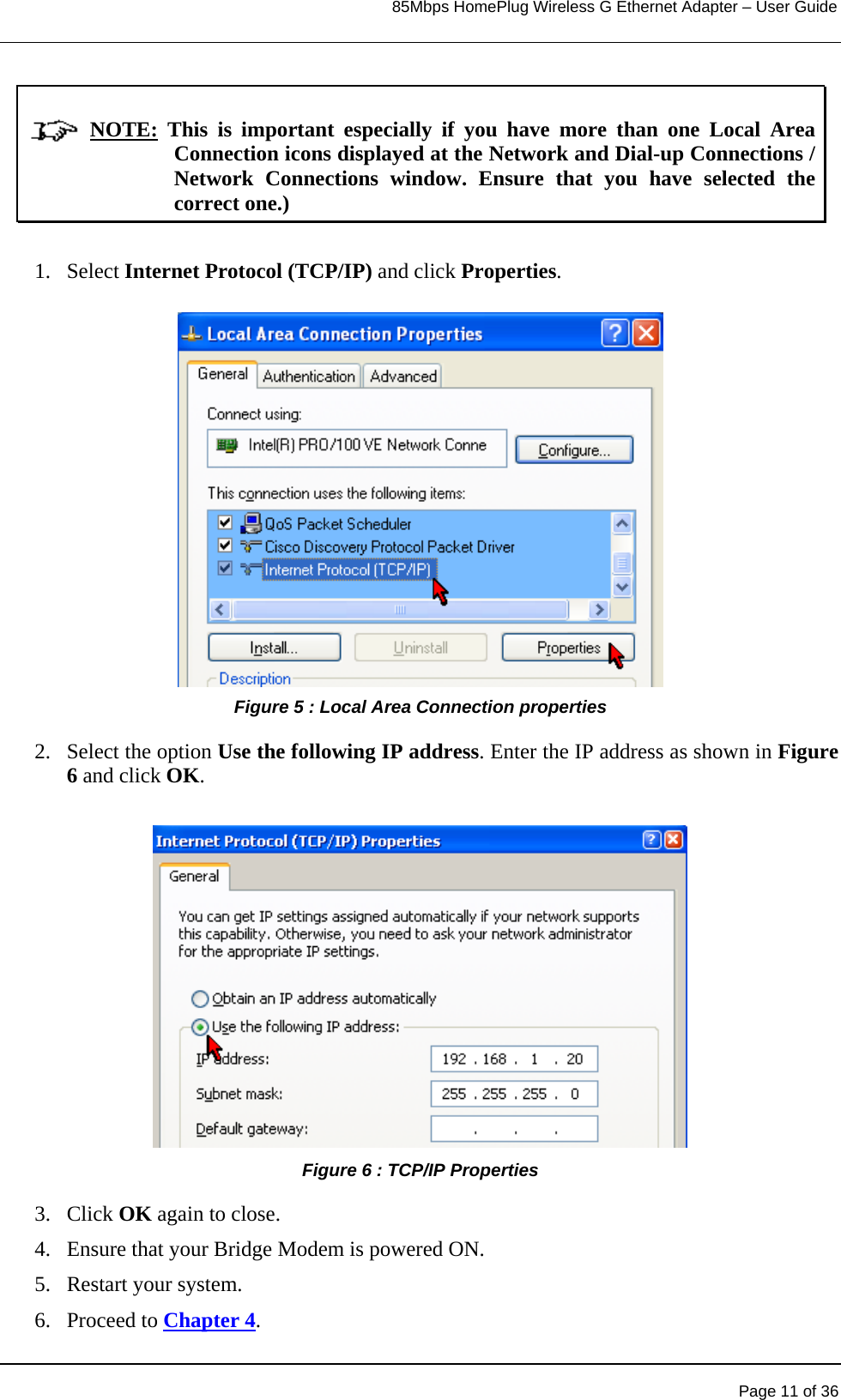                                                                            85Mbps HomePlug Wireless G Ethernet Adapter – User Guide                   NOTE: This is important especially if you have more than one Local Area Connection icons displayed at the Network and Dial-up Connections / Network Connections window. Ensure that you have selected the correct one.)  1. Select Internet Protocol (TCP/IP) and click Properties.           Figure 5 : Local Area Connection properties 2. Select the option Use the following IP address. Enter the IP address as shown in Figure 6 and click OK.   Page 11 of 36          Figure 6 : TCP/IP Properties 3. Click OK again to close. 4.  Ensure that your Bridge Modem is powered ON. 5.  Restart your system. 6. Proceed to Chapter 4. 