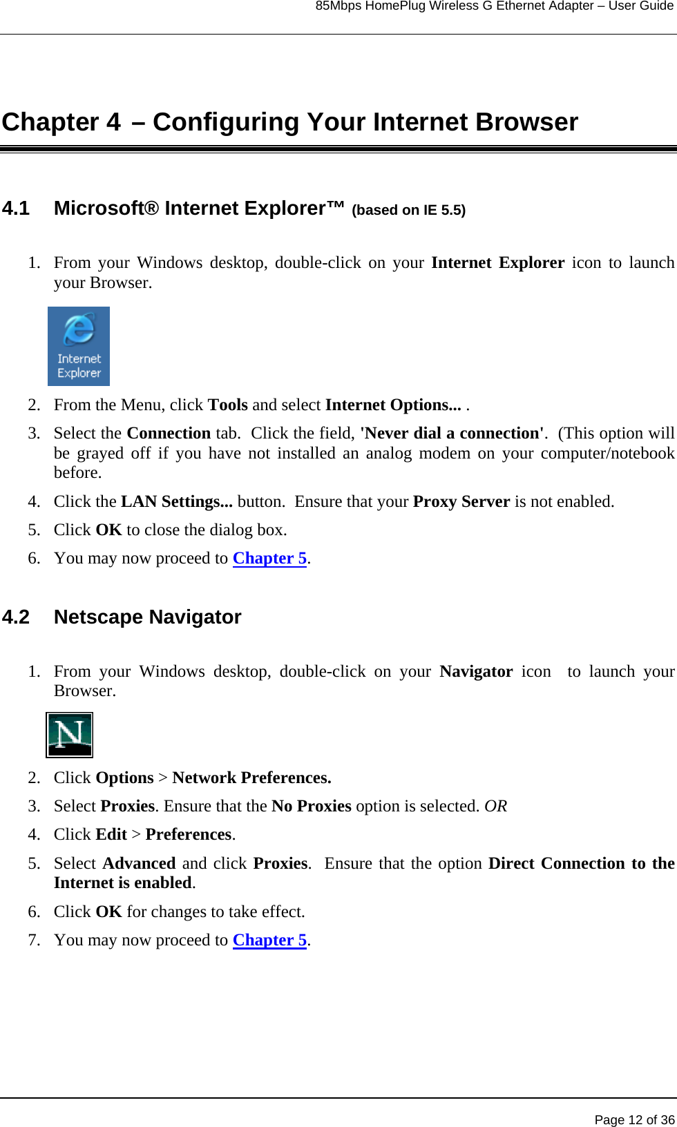                                                                            85Mbps HomePlug Wireless G Ethernet Adapter – User Guide      Chapter 4 – Configuring Your Internet Browser 4.1 Microsoft® Internet Explorer™ (based on IE 5.5)   1.  From your Windows desktop, double-click on your Internet Explorer icon to launch your Browser.  2.  From the Menu, click Tools and select Internet Options... .  3. Select the Connection tab.  Click the field, &apos;Never dial a connection&apos;.  (This option will be grayed off if you have not installed an analog modem on your computer/notebook before. 4. Click the LAN Settings... button.  Ensure that your Proxy Server is not enabled.   5. Click OK to close the dialog box. 6.  You may now proceed to Chapter 5.  4.2 Netscape Navigator  1.  From your Windows desktop, double-click on your Navigator icon  to launch your Browser.   2. Click Options &gt; Network Preferences.  3. Select Proxies. Ensure that the No Proxies option is selected. OR 4. Click Edit &gt; Preferences.  5. Select Advanced and click Proxies.  Ensure that the option Direct Connection to the Internet is enabled.  6. Click OK for changes to take effect. 7.  You may now proceed to Chapter 5.     Page 12 of 36 