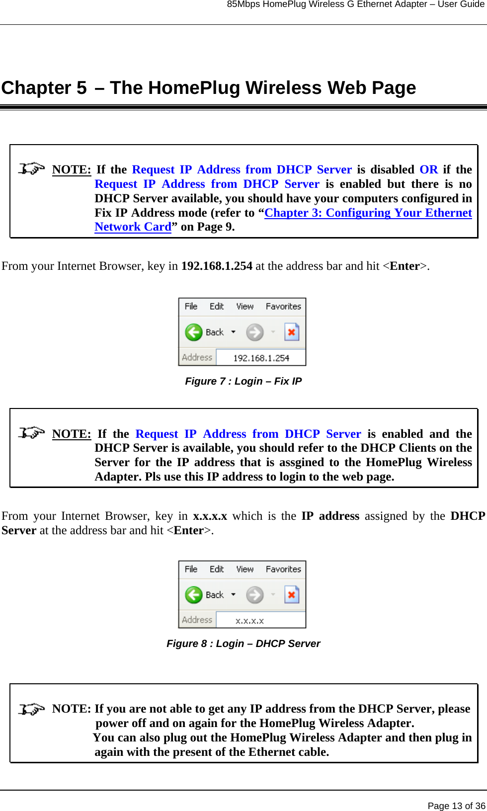                                                                            85Mbps HomePlug Wireless G Ethernet Adapter – User Guide      Chapter 5 – The HomePlug Wireless Web Page               NOTE: If the Request IP Address from DHCP Server is disabled OR if the Request IP Address from DHCP Server is enabled but there is no DHCP Server available, you should have your computers configured in Fix IP Address mode (refer to “Chapter 3: Configuring Your Ethernet Network Card” on Page 9.   From your Internet Browser, key in 192.168.1.254 at the address bar and hit &lt;Enter&gt;.      Figure 7 : Login – Fix IP               NOTE: If the Request IP Address from DHCP Server is enabled and the DHCP Server is available, you should refer to the DHCP Clients on the Server for the IP address that is assgined to the HomePlug Wireless Adapter. Pls use this IP address to login to the web page.  From your Internet Browser, key in x.x.x.x which is the IP address assigned by the DHCP Server at the address bar and hit &lt;Enter&gt;.  Figure 8 : Login – DHCP Server                NOTE: If you are not able to get any IP address from the DHCP Server, please                            power off and on again for the HomePlug Wireless Adapter.                          You can also plug out the HomePlug Wireless Adapter and then plug in again with the present of the Ethernet cable.   Page 13 of 36 