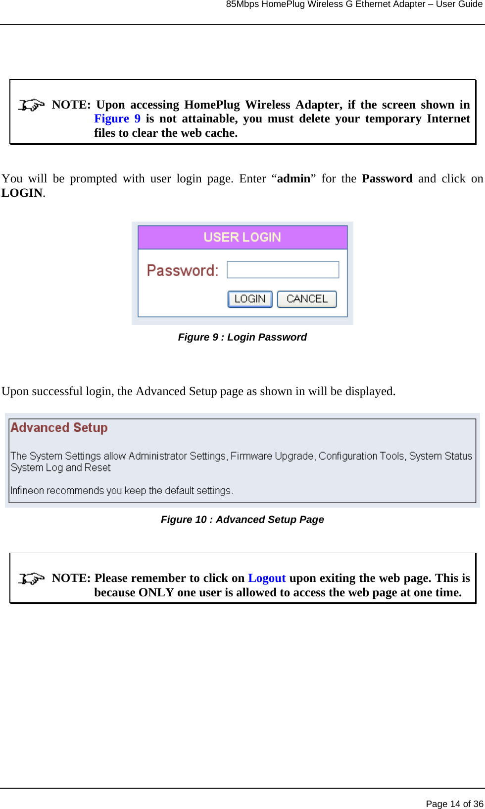                                                                            85Mbps HomePlug Wireless G Ethernet Adapter – User Guide                    NOTE:  Upon  accessing  HomePlug  Wireless  Adapter,  if  the  screen  shown in Figure 9 is not attainable, you must delete your temporary Internet files to clear the web cache.  You will be prompted with user login page. Enter “admin” for the Password and click on LOGIN. Figure 9 : Login Password    Upon successful login, the Advanced Setup page as shown in will be displayed. Figure 10 : Advanced Setup Page               NOTE: Please remember to click on Logout upon exiting the web page. This is because ONLY one user is allowed to access the web page at one time.    Page 14 of 36 