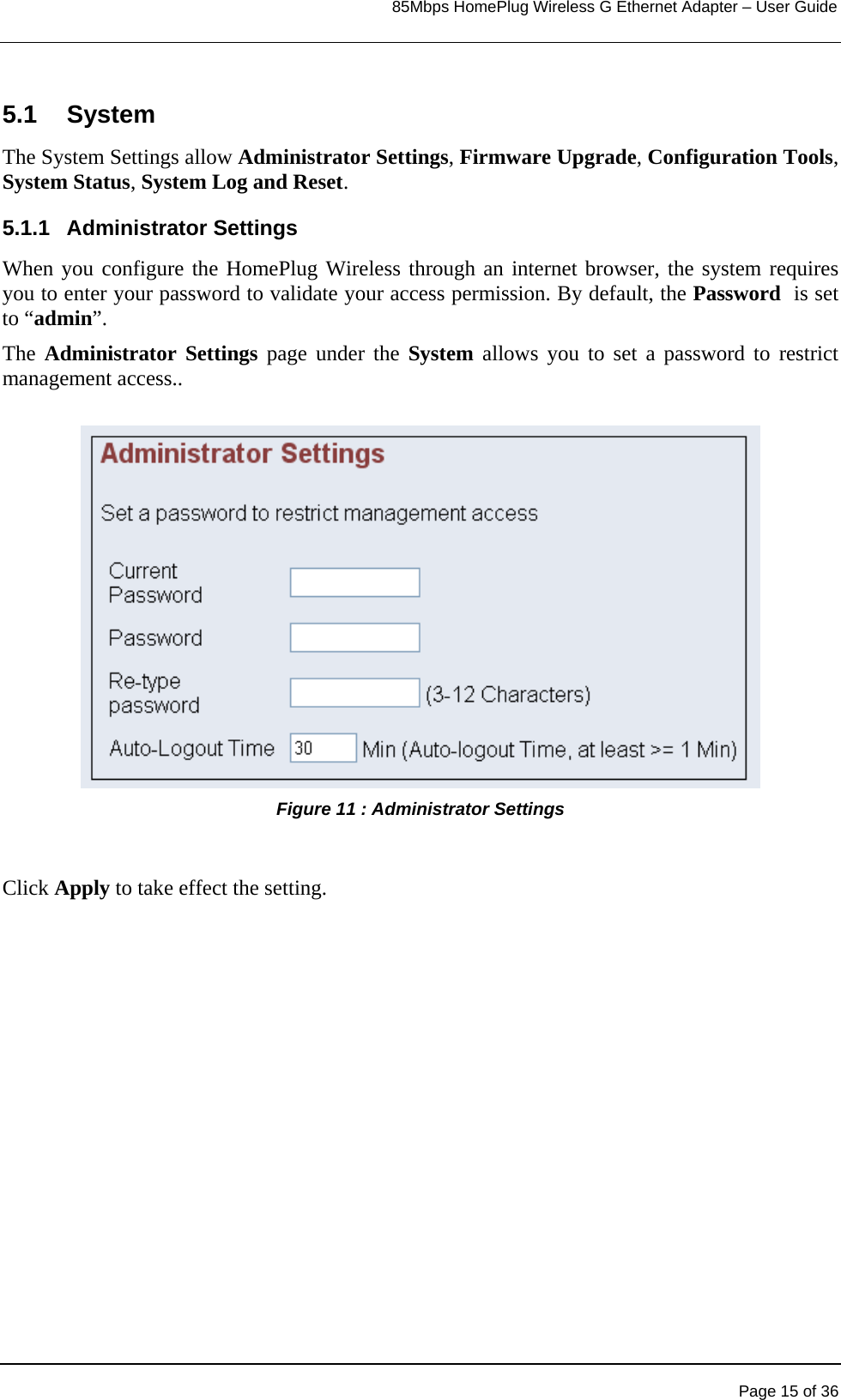                                                                            85Mbps HomePlug Wireless G Ethernet Adapter – User Guide      5.1 System The System Settings allow Administrator Settings, Firmware Upgrade, Configuration Tools, System Status, System Log and Reset. 5.1.1 Administrator Settings When you configure the HomePlug Wireless through an internet browser, the system requires you to enter your password to validate your access permission. By default, the Password  is set to “admin”.  The Administrator Settings page under the System allows you to set a password to restrict management access..  Figure 11 : Administrator Settings   Click Apply to take effect the setting.   Page 15 of 36 