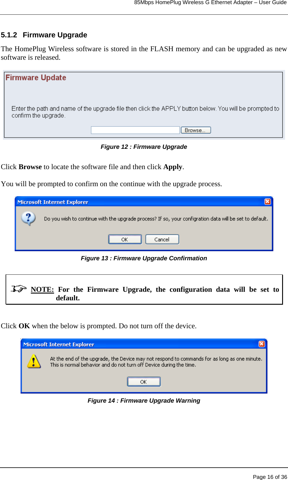                                                                            85Mbps HomePlug Wireless G Ethernet Adapter – User Guide      5.1.2 Firmware Upgrade The HomePlug Wireless software is stored in the FLASH memory and can be upgraded as new software is released. Figure 12 : Firmware Upgrade   Click Browse to locate the software file and then click Apply.  You will be prompted to confirm on the continue with the upgrade process.  Figure 13 : Firmware Upgrade Confirmation                NOTE: For the Firmware Upgrade, the configuration data will be set to default.    Click OK when the below is prompted. Do not turn off the device.  Figure 14 : Firmware Upgrade Warning          Page 16 of 36 