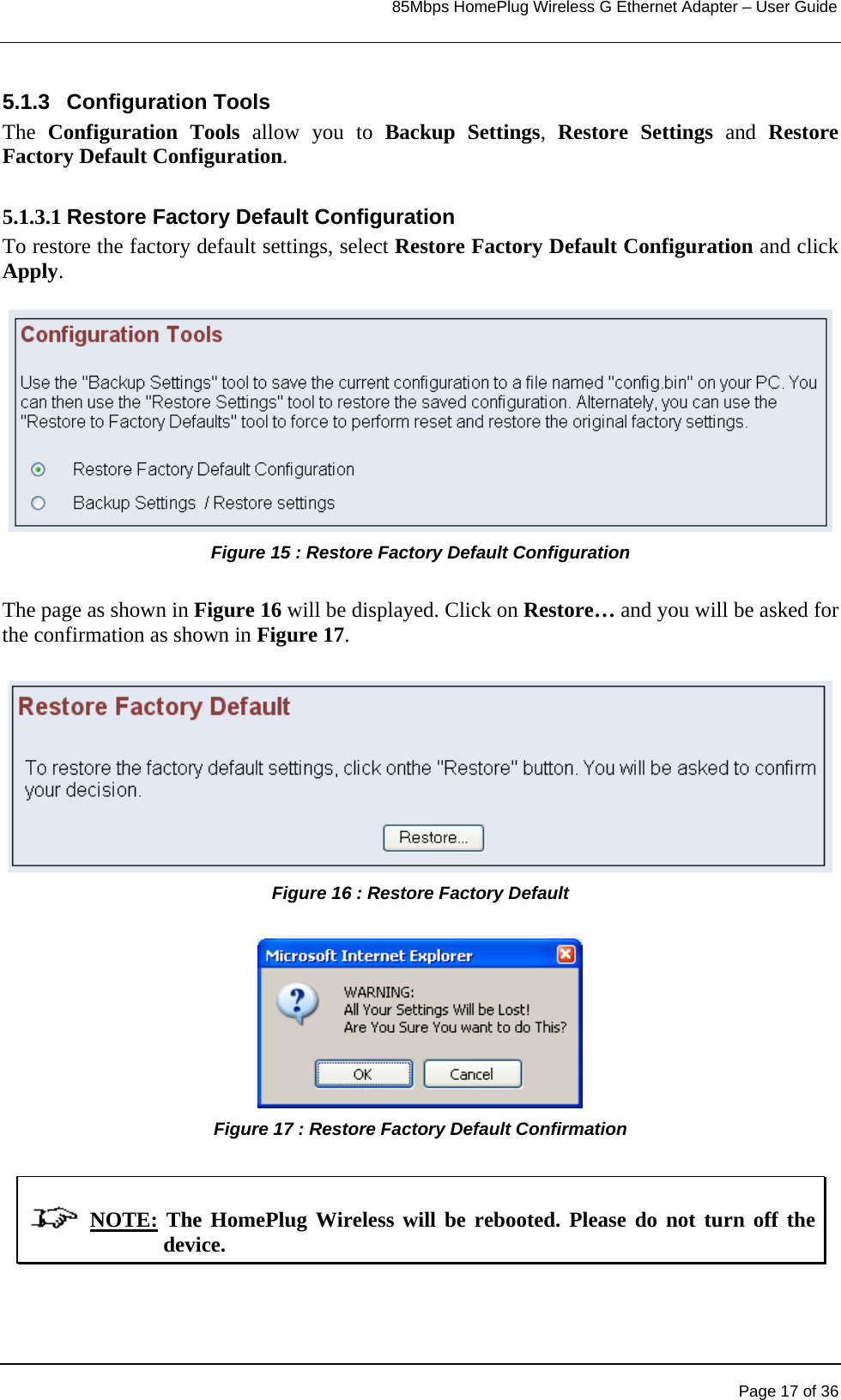                                                                            85Mbps HomePlug Wireless G Ethernet Adapter – User Guide      5.1.3 Configuration Tools The  Configuration Tools allow you to Backup Settings,  Restore Settings and Restore Factory Default Configuration.  5.1.3.1 Restore Factory Default Configuration To restore the factory default settings, select Restore Factory Default Configuration and click Apply.   Figure 15 : Restore Factory Default Configuration  The page as shown in Figure 16 will be displayed. Click on Restore… and you will be asked for the confirmation as shown in Figure 17.  Figure 16 : Restore Factory Default   Figure 17 : Restore Factory Default Confirmation               NOTE: The HomePlug Wireless will be rebooted. Please do not turn off the device.       Page 17 of 36 