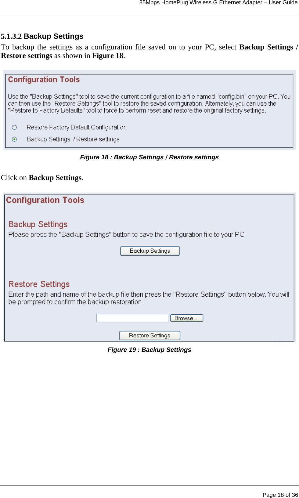                                                                            85Mbps HomePlug Wireless G Ethernet Adapter – User Guide      5.1.3.2 Backup Settings To backup the settings as a configuration file saved on to your PC, select Backup Settings / Restore settings as shown in Figure 18.  Figure 18 : Backup Settings / Restore settings   Click on Backup Settings.  Figure 19 : Backup Settings     Page 18 of 36 