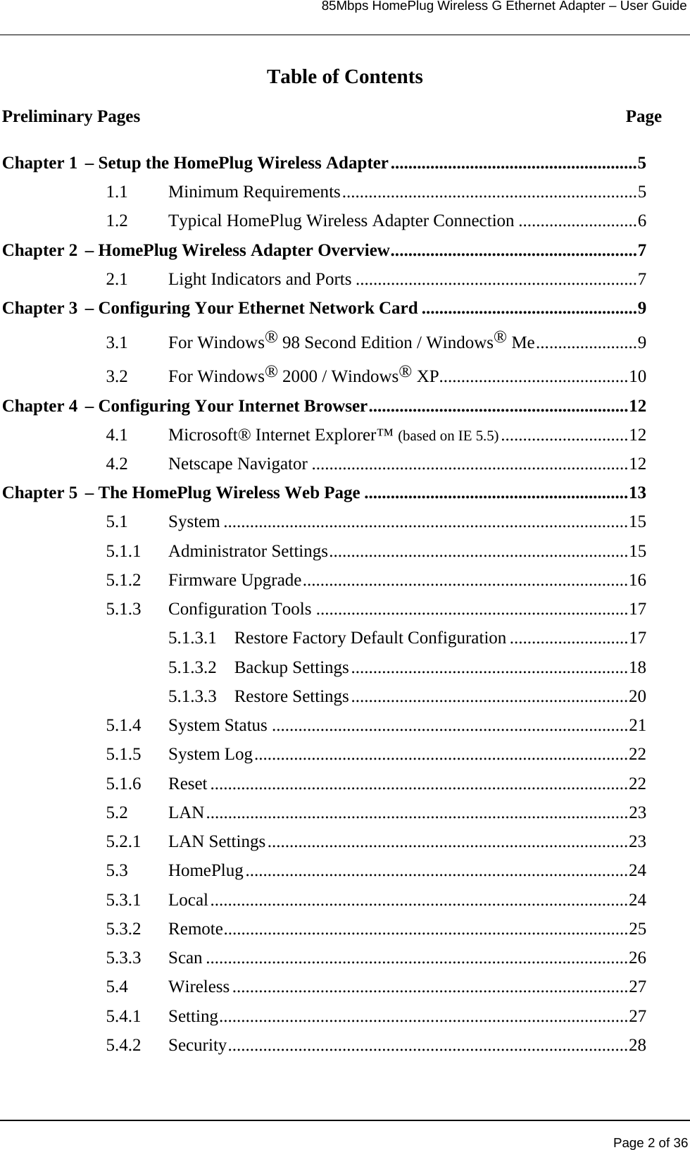                                                                            85Mbps HomePlug Wireless G Ethernet Adapter – User Guide       Page 2 of 36  Table of Contents Preliminary Pages  Page Chapter 1 – Setup the HomePlug Wireless Adapter........................................................5 1.1 Minimum Requirements...................................................................5 1.2 Typical HomePlug Wireless Adapter Connection ...........................6 Chapter 2 – HomePlug Wireless Adapter Overview........................................................7 2.1  Light Indicators and Ports ................................................................7 Chapter 3 – Configuring Your Ethernet Network Card .................................................9 3.1 For Windows® 98 Second Edition / Windows® Me.......................9 3.2 For Windows® 2000 / Windows® XP...........................................10 Chapter 4 – Configuring Your Internet Browser...........................................................12 4.1 Microsoft® Internet Explorer™ (based on IE 5.5).............................12 4.2 Netscape Navigator ........................................................................12 Chapter 5 – The HomePlug Wireless Web Page ............................................................13 5.1 System ............................................................................................15 5.1.1 Administrator Settings....................................................................15 5.1.2 Firmware Upgrade..........................................................................16 5.1.3 Configuration Tools .......................................................................17 5.1.3.1  Restore Factory Default Configuration ...........................17 5.1.3.2 Backup Settings...............................................................18 5.1.3.3 Restore Settings...............................................................20 5.1.4 System Status .................................................................................21 5.1.5 System Log.....................................................................................22 5.1.6 Reset ...............................................................................................22 5.2 LAN................................................................................................23 5.2.1 LAN Settings..................................................................................23 5.3 HomePlug.......................................................................................24 5.3.1 Local...............................................................................................24 5.3.2 Remote............................................................................................25 5.3.3 Scan ................................................................................................26 5.4 Wireless..........................................................................................27 5.4.1 Setting.............................................................................................27 5.4.2 Security...........................................................................................28 