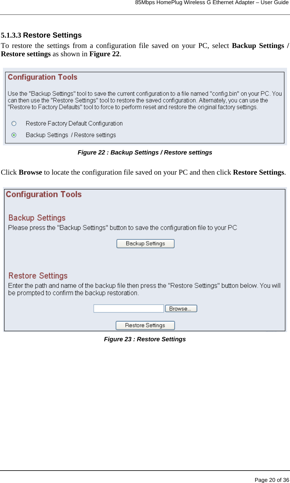                                                                            85Mbps HomePlug Wireless G Ethernet Adapter – User Guide      5.1.3.3 Restore Settings To restore the settings from a configuration file saved on your PC, select Backup Settings / Restore settings as shown in Figure 22.  Figure 22 : Backup Settings / Restore settings   Click Browse to locate the configuration file saved on your PC and then click Restore Settings.  Figure 23 : Restore Settings         Page 20 of 36 