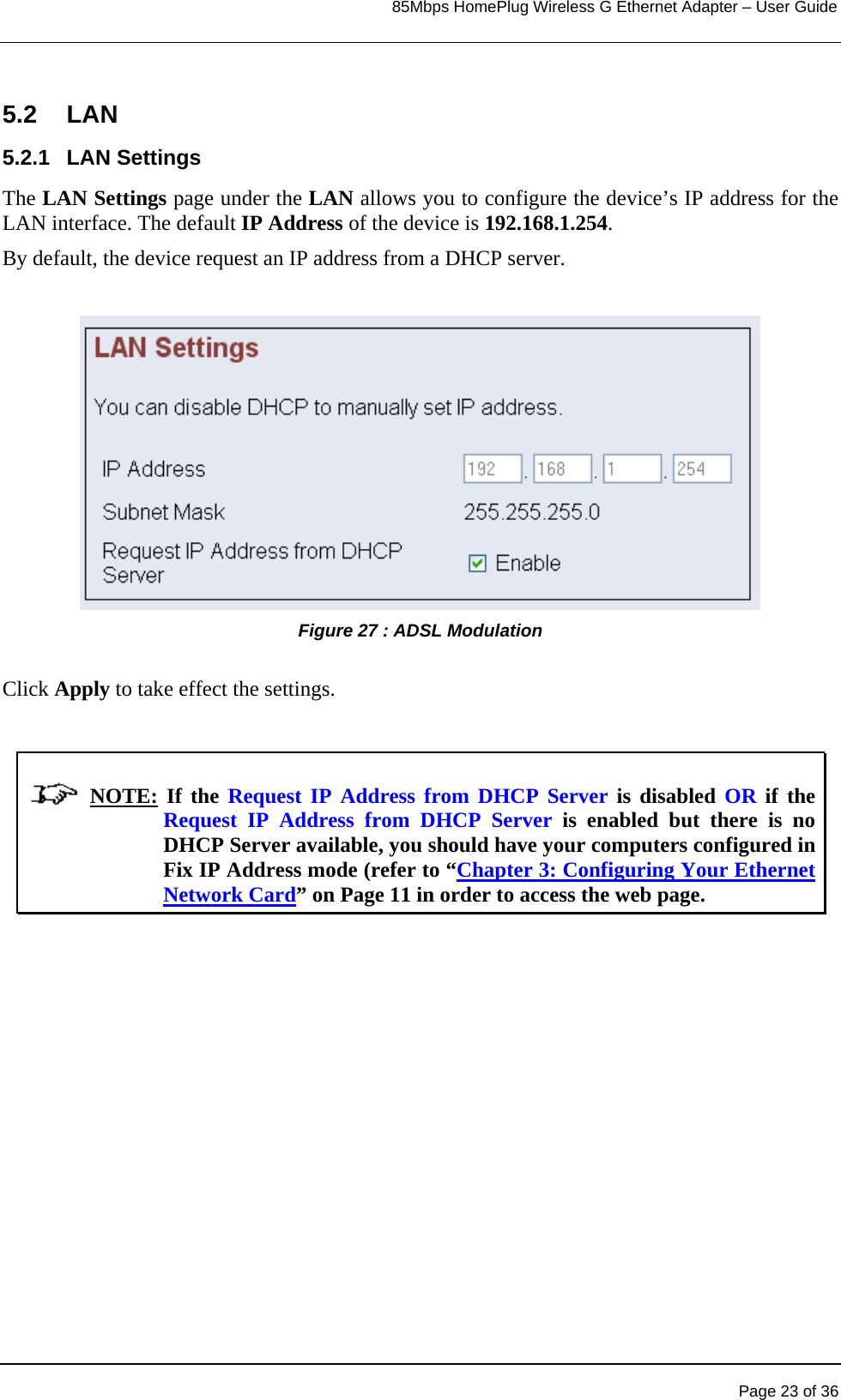                                                                            85Mbps HomePlug Wireless G Ethernet Adapter – User Guide      5.2 LAN 5.2.1 LAN Settings The LAN Settings page under the LAN allows you to configure the device’s IP address for the LAN interface. The default IP Address of the device is 192.168.1.254.  By default, the device request an IP address from a DHCP server.  Figure 27 : ADSL Modulation   Click Apply to take effect the settings.                NOTE: If the Request IP Address from DHCP Server is disabled OR if the Request IP Address from DHCP Server is enabled but there is no DHCP Server available, you should have your computers configured in Fix IP Address mode (refer to “Chapter 3: Configuring Your Ethernet Network Card” on Page 11 in order to access the web page.      Page 23 of 36 